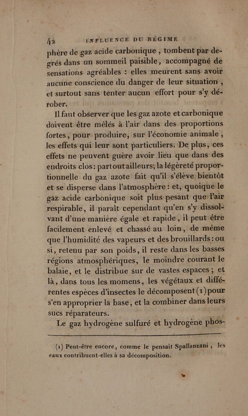 phère de gaz acide carbonique , tombent par de- grés dans un sommeil paisible, accompagné de sensations agréables : elles meurent sans avoir aucune conscience du danger de leur situation , et surtout sans ténter aucun effort pour s’y dé- rober. | Il faut observer que les gaz azote et carbonique doivent être mélés à l'air dans des proportions fortes, pour produire, sur l’économie animale , les effets qui leur sont particuliers: De plus, ces effets ne peuvent guère avoir lieu que dans des endroits clos: partout ailleurs; la légéreté propor- tionnelle du gaz azote fait qu'il s'élève. bientôt et se disperse dans l'atmosphère : et, quoique le gaz acide carbonique soit plus pesant querl'air respirable, il paraît cependant qu’en s’y dissol- vant d’une manière égale et rapide , il peut être facilement enlevé et chassé au loin, de mème que l'humidité des vapeurs et des brouillards : ou si, retenu par son poids, il reste dans les basses régions atmosphériques, le moindre courant le balaie, et le distribue sur de vastes espaces ; el là, dans tous les momens, les végétaux et diffé- rentes espèces d'insectes le décomposent (1)pour s’en approprier la base, et la combiner dans leurs sucs réparateurs. vs Le gaz hydrogène sulfuré et hydrogène phos- ? | 14h (1) Peut-être encore, comme le pensait Spallanzani, les eaux contribuent-elles à sa décomposition.