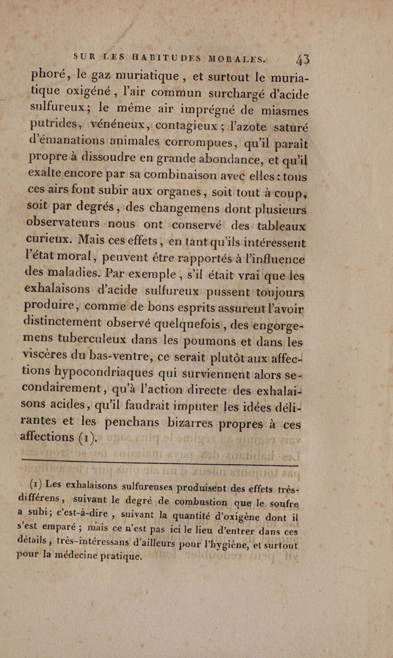 phoré, le gaz muriatique , et surtout le muria- tique oxigéné , l'air commun surchargé d’acide sulfureux; le même air imprégné de miasmes putrides, vénéneux, contagieux ; l'azote saturé d’émanations animales corrompues, qu’il paraît propre à dissoudre en grande abondance, et qu'il exalte encore par sa combinaison avec elles :tous ces airs font subir aux organes, soit tout à cou P; Soit par degrés, des changemens dont plusieurs observateurs nous ont conservé des: tableaux curieux. Mais ces effets , en tant qu'ils intéressent l’état moral, peuvent être rapportés à l’influence des maladies. Par exemple , s'il était vrai que Îles exhalaisons d’acide sulfureux pussent toujours produire, comme de bons esprits assurent l'avoir distinctemént observé quelquefois!, des engorge- mens tuberculeux dans les poumons et dans les viscères du bas-ventre, cé serait plutôt aux affec- tions hypocondriaques qui surviennent alors se- condairement, qu’à l’action directe des exhalai: sons acides, qu’il faudrait imputer les idées déli- rantes et les penchans bizarres propres à ces affections (1). (x) Les exhalaisons sulfureuses produisent des effets très- différens, suivant le degré de combustion que le soufre a subi; c’est-à-dire » Suivant la quantité d’oxigène dont il s’est emparé ; mais ce n’est pas 1ci le lieu d’entrer dans ces détails, très-intéressans d’ailleurs pour lhygiène, et surtout pour la médecine pratique.
