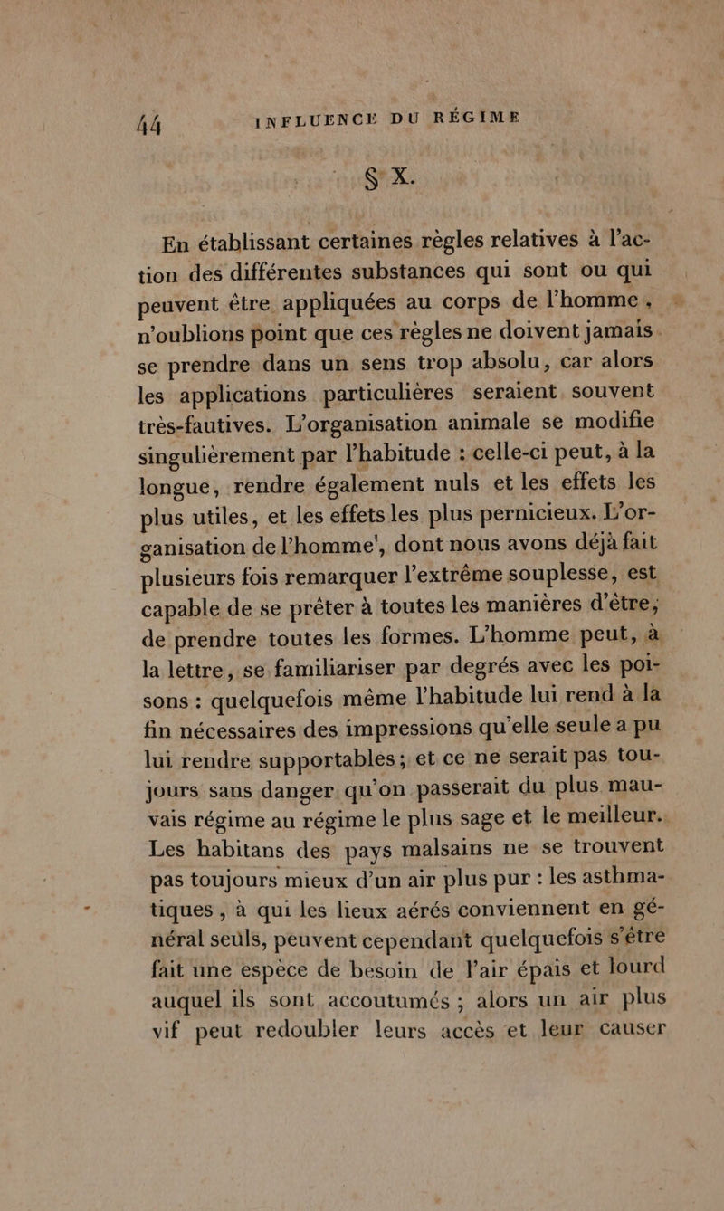 En établissant certaines règles relatives à l’ac- tion des différentes substances qui sont ou qui peuvent être appliquées au corps de l’homme, n'oublions point que ces’ règles ne doivent jamais. se prendre dans un sens trop absolu, car alors les applications particulières seraient. souvent très-fautives. L'organisation animale se modifie singulièrement par l’habitude : celle-ci peut, à la longue, rendre également nuls et les effets les plus utiles, et les effets les plus pernicieux. L’or- ganisation de l’homme’, dont nous avons déjà fait plusieurs fois remarquer l'extrême souplesse, est capable de se prêter à toutes les manières d’être, de prendre toutes les formes. L'homme peut, à la lettre, se familiariser par degrés avec les poi- sons : quelquefois même l'habitude lui rend à la fin nécessaires des impressions qu'elle seule a pu lui rendre supportables; et ce ne serait pas tou- jours sans danger qu'on passerait du plus mau- vais régime au régime le plus sage et le meilleur. Les habitans des pays malsains ne se trouvent pas toujours mieux d’un air plus pur : les asthma- tiques , à qui les lieux aérés conviennent en gé- néral seuls, peuvent cependant quelquefois s'être fait une espèce de besoin de lair épais et Jourd auquel ils sont accoutumés ; alors un air plus vif peut redoubler leurs accès et leur causer