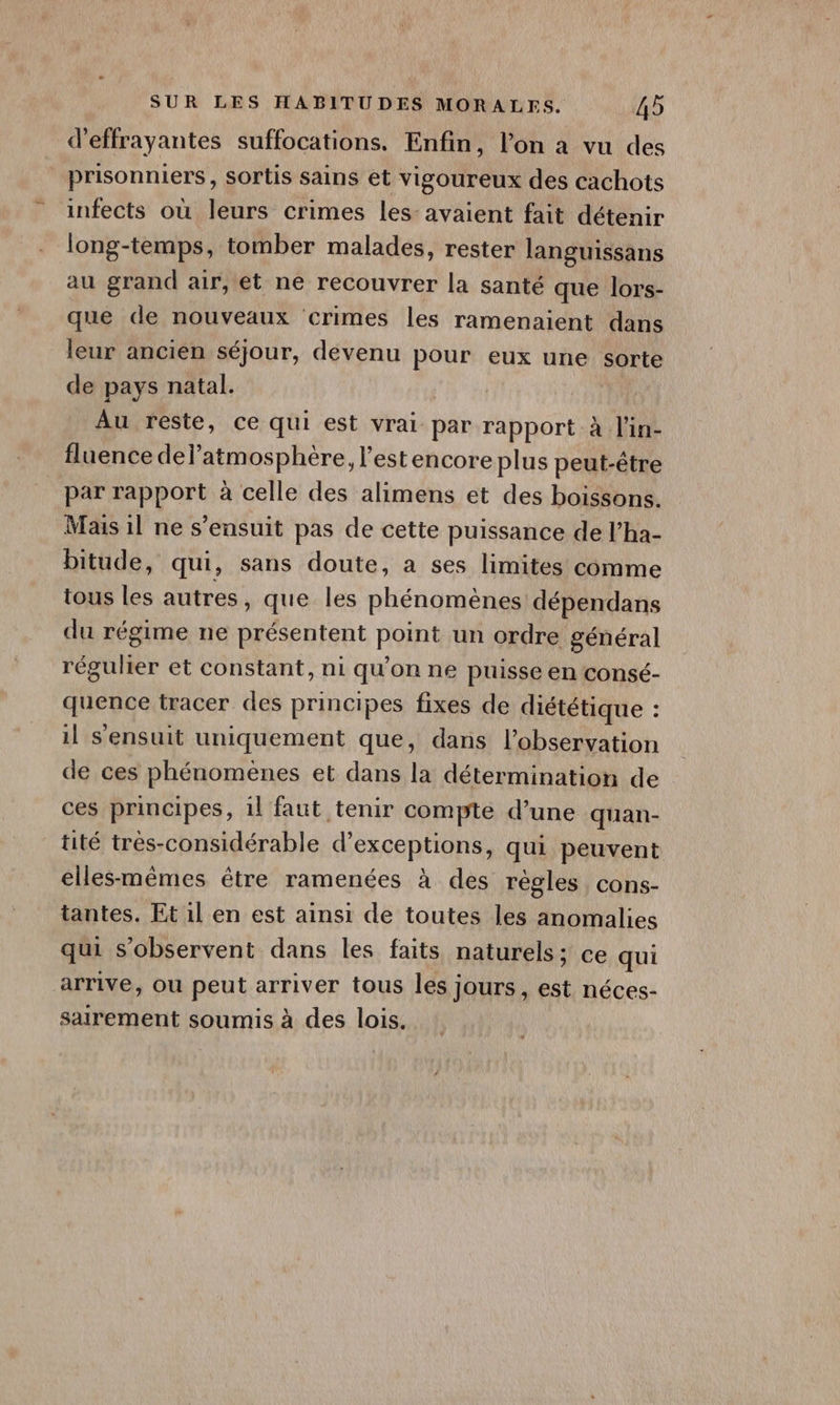 d'effrayantes suffocations. Enfin, l’on à vu des prisonniers, sortis sains et vigoureux des cachots infects où leurs crimes les: avaient fait détenir long-temps, tomber malades, rester languissans au grand air, et ne recouvrer la santé que lors- que de nouveaux ‘crimes les ramenaient dans leur ancien séjour, devenu pour eux une sorte de pays natal. Au resté, ce qui est vrai par rapport à l'in- fluence delatmosphère, l'estencoreplus peut-être par rapport à celle des alimens et des boissons. Mais 1l ne s'ensuit pas de cette puissance de l’ha- bitude, qui, sans doute, a ses limites comme tous les autres, que les phénomènes dépendans du régime ne présentent point un ordre général régulier et constant, ni qu’on ne puisse en consé- quence tracer des principes fixes de diététique : il sensuit uniquement que, dans l'observation de ces phénomènes et dans la détermination de ces principes, 1l faut tenir compte d’une quan- tité très-considérable d’exceptions, qui peuvent elles-mêmes être ramenées à des régles cons- tantes. Et il en est ainsi de toutes les anomalies qui s'observent dans les faits naturels; ce qui arrive, ou peut arriver tous les jours, est néces- sairement soumis à des lois.