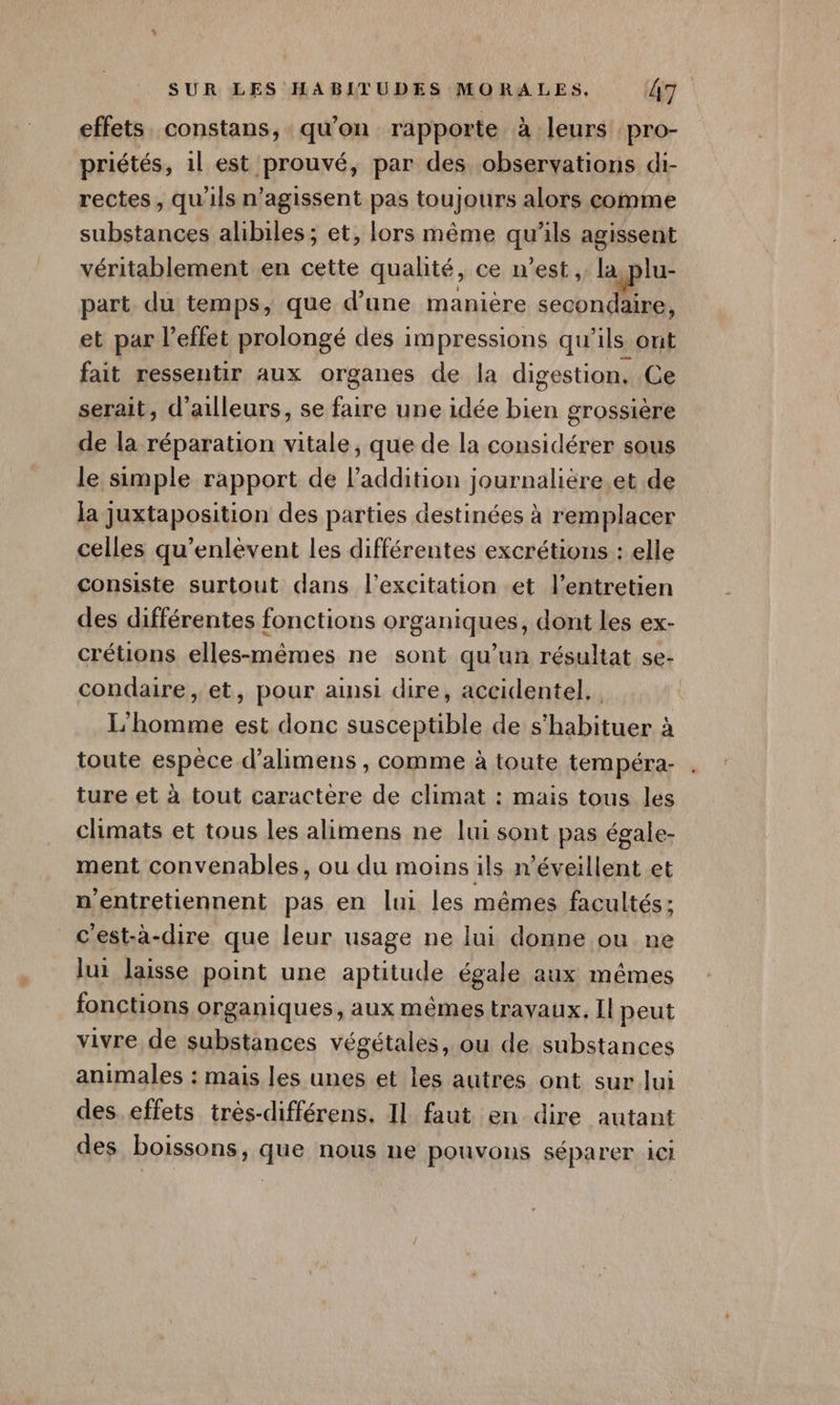 effets. constans, qu’on rapporte à leurs pro- priétés, 1l est prouvé, par des observations di- rectes , qu'ils n’agissent pas toujours alors comme substances alibiles; et, lors même qu'ils agissent véritablement en cette qualité, ce n’est, la,plu- part du temps, que d’une manière secondaire, et par l'effet prolongé des impressions qu’ils ont fait ressentir aux organes de la digestion, Ce serait, d’ailleurs, se faire une idée bien grossière de la réparation vitale, que de la considérer sous le simple rapport de l'addition journalière et de la juxtaposition des parties destinées à remplacer celles qu’enlèvent les différentes excrétions : elle consiste surtout dans l'excitation et l'entretien des différentes fonctions organiques, dont les ex- crétions elles-mêmes ne sont qu’un résultat se- condaire, et, pour ainsi dire, accidentel, L'homme est donc susceptible de s’habituer à toute espèce d’alimens , comme à toute tempéra- ture et à tout caractere de climat : mais tous les climats et tous les alimens ne lui sont pas égale- ment convenables, ou du moins ils n’éveillent et nentretiennent pas en lui les mêmes facultés; c'est-à-dire que leur usage ne lui donne ou ne lui laisse point une aptitude égale aux mêmes fonctions organiques, aux mêmes travaux. Il peut vivre de substances végétales, ou de substances animales : mais les unes et les autres ont sur lui des effets trés-différens. Il faut en dire autant des boissons, que nous ne pouvons séparer 1cI