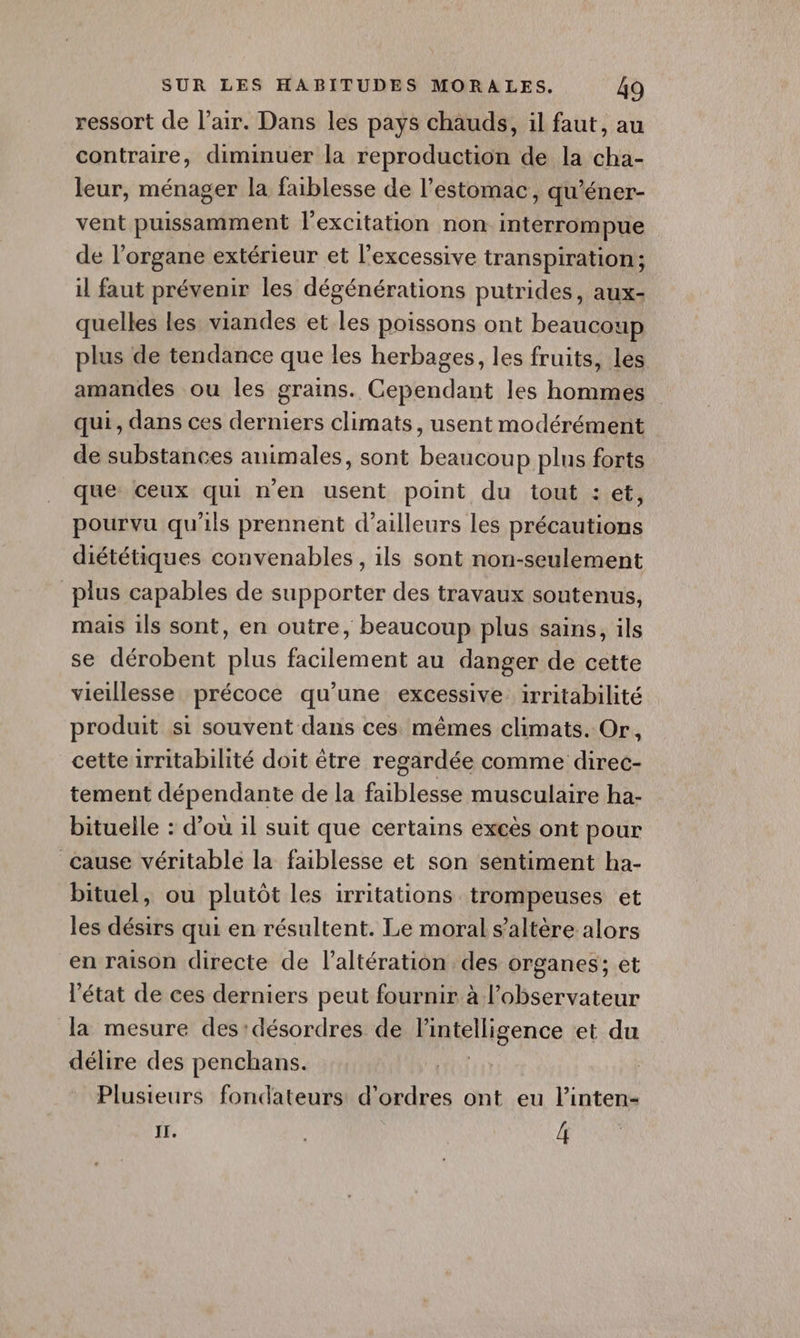 ressort de l'air. Dans les pays chauds, il faut, au contraire, diminuer la reproduction de la cha- leur, ménager la faiblesse de l’estomac, qu’éner- vent puissamment l'excitation non interrompue de l'organe extérieur et l’excessive transpiration; il faut prévenir les dégénérations putrides, aux- quelles Les viandes et les poissons ont beaucoup plus de tendance que les herbages, les fruits, les amandes ou les grains. Cependant les hommes qui, dans ces derniers climats, usent modérément de substances animales, sont beaucoup plus forts que ceux qui n'en usent point du tout : et, pourvu qu'ils prennent d’ailleurs les précautions diététiques convenables , ils sont non-seulement plus capables de supporter des travaux soutenus, mais ils sont, en outre, beaucoup plus sains, ils se dérobent plus facilement au danger de cette vieillesse précoce qu’une excessive irritabilité produit si souvent dans ces mêmes climats. Or, cetteirritabilité doit être regardée comme direc- tement dépendante de la faiblesse musculaire ha- bituelle : d’où il suit que certains excès ont pour cause véritable la faiblesse et son sentiment ha- bituel, ou plutôt les irritations trompeuses et les désirs qui en résultent. Le moral s’altère alors en raison directe de l’altération des organes; et état de ces derniers peut fournir à l'observateur la mesure des:désordres de Fintelligence et du délire des penchans. Plusieurs fondateurs d'ordres ont eu l’inten- Il. | 4