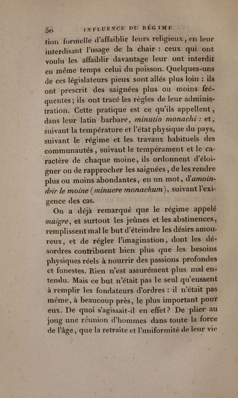 tion formelle d’affaiblir leurs religieux , en leur interdisant l’usage de la chair : ceux qui ont voulu les affaiblir davantage leur ont interdit en même temps celui du poisson. Quelques-uns de ces législateurs pieux sont allés plus loin : ils ont prescrit des saignées plus ou moins fré- quentes ; ils ont tracé les règles de leur adminis- tration. Cette pratique est ce qu'ils appellent, dans leur latin barbare, minutio monachi: et, suivant la température et l’état physique du pays, suivant le régime et les travaux habituels des communautés , suivant le tempérament et le ca- ractère de chaque moine, ils ordonnent d'éloi- gner ou de rapprocher les saignées , de les rendre plus ou moins abondantes, en un mot, d'amoin- drir le moine (minuere monachum), Suivant l'exi- gence des cas. On a déjà remarqué que le régime appelé | maigre, et surtout les jeünes et les abstinences, remplissent mal le but d'étendre les désirs amou- reux, et de régler l’imagination, dont les dé- sordres contribuent bien plus que les besoins physiques réels à nourrir des passions profondes et funestes. Rien n’est assurément plus mal en- tendu. Mais ce but n’était pas le seul qu'eussent à remplir les fondateurs d’ordres : il n’était pas même, à beaucoup près, le plus important pour eux. De quoi s’agissait-il en effet? De plier au joug une réunion d'hommes dans toute la force de l’âge, que la retraite et l’uniformité de leur vie