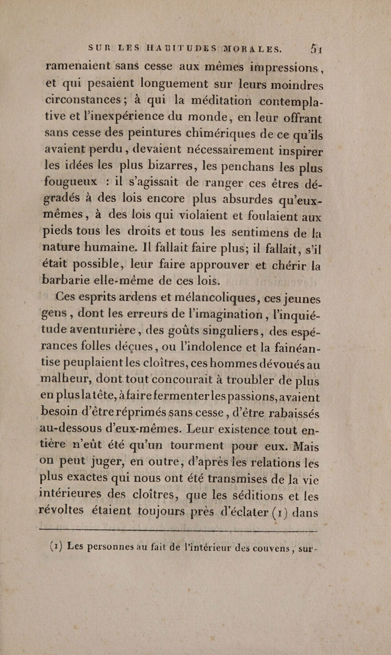 ramenaient sans cesse aux mêmes impressions, et qui pesaient longuement sur leurs moindres circonstances ; à qui la méditation contempla- tive et l’inexpérience du monde, en leur offrant sans cesse des peintures chimériques de ce qu'ils avaient perdu , devaient nécessairement inspirer les idées les plus bizarres, les penchans les plus fougueux : 1l s'agissait de ranger ces êtres dé- gradés à des lois encore plus absurdes qu’eux- mêmes, à des lois qui violaient et foulaient aux pieds tous les droits et tous les sentimens de la nature humaine. Il fallait faire plus; il fallait, s’il était possible, leur faire approuver et chérir la barbarie elle-même de ces lois. Ces esprits ardens et mélancoliques, ces jeunes gens , dont les erreurs de l'imagination, l'inquié- tude aventurière , des goûts singuliers, des espé- rances folles déçues, ou l’indolence et la fainéan- tise peuplaient les cloîtres, ces hommes dévoués au malheur, dont tout concourait à troubler de plus en pluslatète, à faire fermenterles passions avaient besoin d’être réprimés sans cesse , d’être rabaissés au-dessous d'eux-mêmes. Leur existence tout en- tière n’eüt été qu’un tourment pour eux. Maïs on peut juger, en outre, d’après les relations les plus exactes qui nous ont été transmises de Ja vie intérieures des cloîtres, que les séditions et les révoltes étaient toujours près d'éclater (1) dans (1) Les personnes au fait dé l’intérieur des couvens , sur-