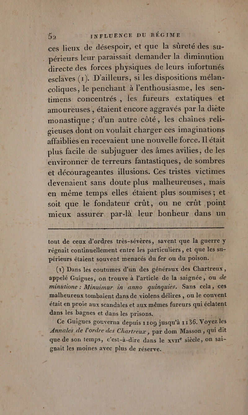 ces lieux de désespoir, et que la sûreté des su- . périeurs leur paraissait demander la diminution directe des forces physiques de leurs infortunés esclaves (1). D'ailleurs, si les dispositions mélan- coliques, le penchant à l'enthousiasme, les sen- timens concentrés , les fureurs extatiques et amoureuses , étaient encore aggravés par la diète monastique ; d’un autre côté, les chaines reli- gieuses dont on voulait charger ces imaginations affaiblies en recevaient une nouvelle force. Il était plus facile de subjuguer des âmes avilies, de les environner de terreurs fantastiques, de sombres et décourageantes illusions. Ces tristes victimes devenaient sans doute plus malheureuses, mais en même temps elles étaient plus soumises; et soit que le fondateur crût, ou ne crüt point mieux assurer par-là leur bonheur dans un tout de ceux d'ordres très-sévères, savent que la guerre y régnait continuellement entre les particuliers, et que les su- périeurs étaient souvent menacés du fer ou du poison. : (x) Dans les coutumes d’un des généraux des Chartreux, appelé Guignes, on trouve à l’article de la saignée, ou de minutione : Minuimur in anno quinquies. Sans cela, ces malheureux tombaient dans de violens délires , ou le couvent était en proie aux scandales et aux mêmes fureurs qui éclatent dans les bagnes et dans les prisons. Ce Guigues gouverna depuis 1109 jusqu’à 1136. Voyez les Annales de l'ordre des Chartreux , par dom Masson, qui dit que de son temps, c’est-à-dire dans le xvxr° siècle, On sai- gnait les moines avec plus de réserve.