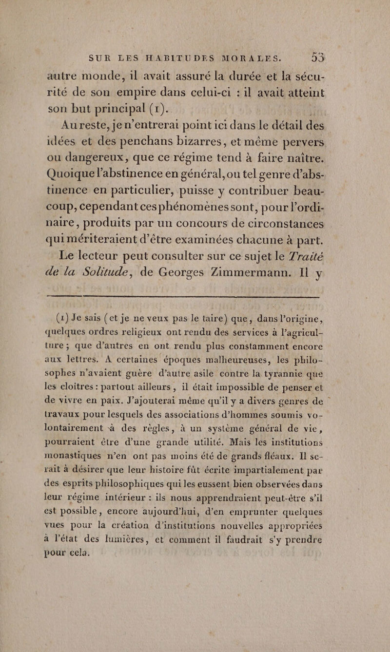 Ce) autre monde, 1l avait assuré la durée et la sécu- rité de son empire dans celui-ci : il avait atteint son but prinetel (x). | Au reste, je n'entrerai point ici dans Le détail des idées et des penchans bizarres, et même pervers ou dangereux, que ce régime tend à faire naître. Quoique l'abstinence en général, ou tel genre d’abs- tinence en particulier, puisse y contribuer beau- coup, cependant ces phénomènes sont, pour l’ordi- naire, produits par un concours de circonstances quimériteraient d’être examinées chacune à part. Le lecteur peut consulter sur ce sujet le Traité de la Solitude, de Georges Zimmermann. Il y (1) Je sais (et je ne veux pas le taire) que, dans l’origine, quelques ordres religieux ont rendu des services à l’agricul- ture ; que d’autres en ont rendu plus constamment encore aux lettres. À certaines époques malheureuses, les philo- sophes n'avaient guère d’autre asile contre la tyrannie que les cloîtres : partout ailleurs , il était impossible de penser et de vivre en paix. J’ajouterai même qu’il y a divers genres de travaux pour lesquels des associations d'hommes soumis vo- lontairement à des règles, à un système général de vie, pourraient être d’une grande utilité. Mais les institutions monastiques n’en ont pas moins été de grands fléaux. Il se- rait à désirer que leur histoire fût écrite impartialement par des esprits philosophiques qui les eussent bien observées dans leur régime intérieur : ils nous apprendraient peut-être s’il est possible, encore aujourd’hui, d'en emprunter quelques vues pour la création d'institutions nouvelles appropriées a l’état des lumières, et comment il faudrait s’y prendre pour eela,