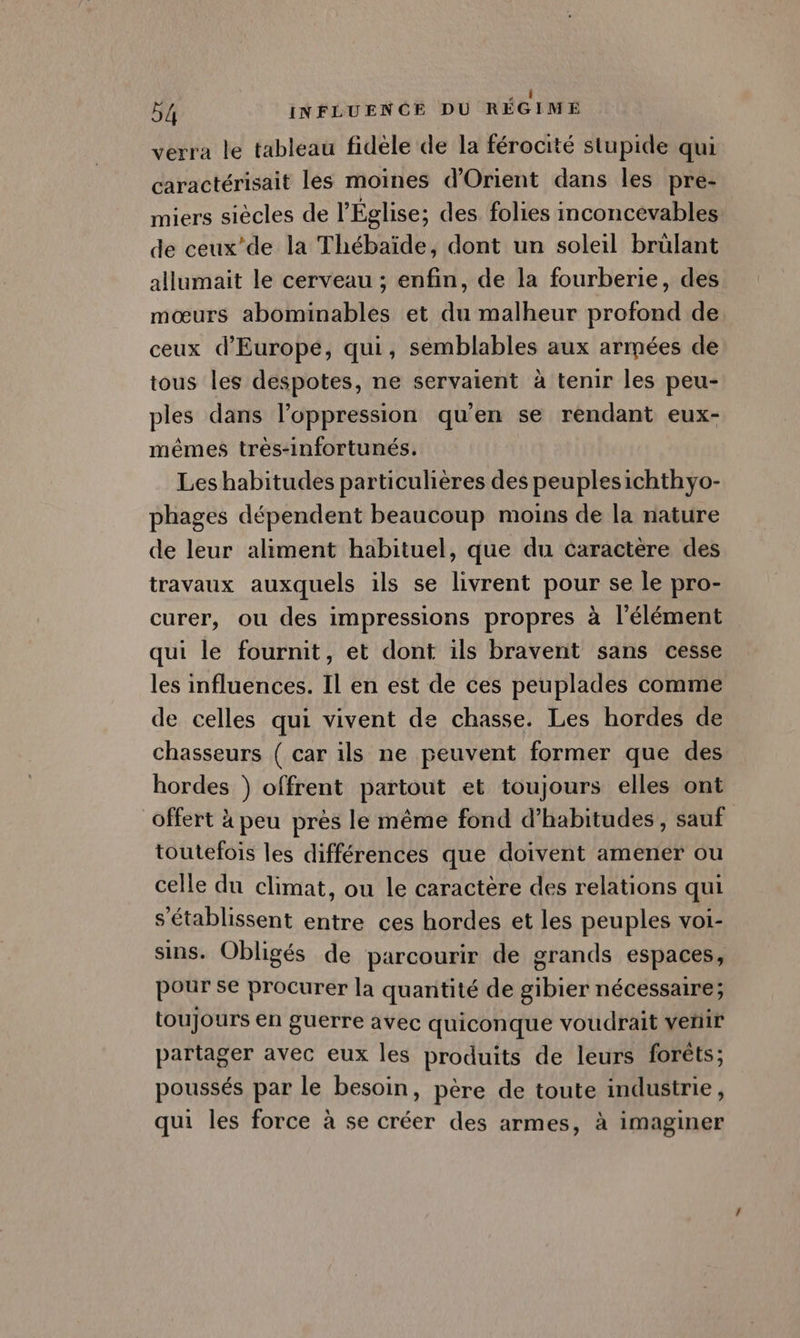 ae 54 INFLUENCE DU RÉGIME verra le tableau fidèle de la férocité stupide qui caractérisait les moines d'Orient dans les pre- miers siècles de l'Église; des folies inconcevables de ceux’de la Thébaïde, dont un soleil brülant allumait le cerveau ; enfin, de la fourberie, des mœurs abominables et du malheur profond de ceux d'Europe, qui, semblables aux armées de tous les despotes, ne servaient à tenir les peu- ples dans l'oppression qu’en se rendant eux- mêmes très-infortunés. Les habitudes particulières des peuplesichthyo- phages dépendent beaucoup moins de la nature de leur aliment habituel, que du caractère des travaux auxquels ils se livrent pour se le pro- curer, ou des impressions propres à l'élément qui le fournit, et dont ils bravent sans cesse les influences. Il en est de ces peuplades comme de celles qui vivent de chasse. Les hordes de chasseurs ( car ils ne peuvent former que des hordes ) offrent partout et toujours elles ont offert à peu près le même fond d’habitudes, sauf toutefois les différences que doivent amener ou celle du climat, ou le caractère des relations qui s'établissent entre ces hordes et les peuples voi- sins. Obligés de parcourir de grands espaces, pour se procurer la quantité de gibier nécessaire; toujours en guerre avec quiconque voudrait vetiir partager avec eux les produits de leurs forêts; poussés par le besoin, père de toute industrie, qui les force à se créer des armes, à imaginer