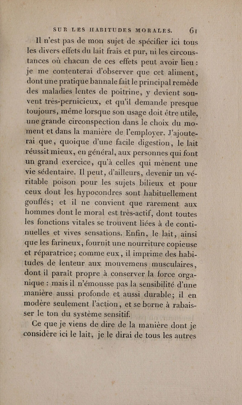 Il n'est pas de mon sujet de spécifier ici tous les divers effets du lait frais et pur, ni les circons- tances où chacun de ces effets peut avoir lieu : je me contenterai d'observer que cet aliment, dont une pratique bannale fait le principal remède des maladies lentes de poitrine, y devient sou- vent trés- “pernicieux, et qu'il demande presque toujours, même lorsque son usage doit étre utile, une grande circonspection dans le choix du mo- ment et dans la maniere de l'employer. J’ajoute- rai que, quoique d’une facile digestion, le lait réussit mieux, en général, aux personnes qui font un grand exercice, qu’à celles qui mènent une vie sédentaire. Il peut, d’ailleurs, devenir un vé- ritable poison pour les sujets bilieux et pour ceux dont les hypocondres sont habituellement gonflés ; et 1l ne convient que rarement aux hommes dont le moral est très-actif, dont toutes les fonctions vitales se trouvent liées à de conti- nuelles et vives sensations. Enfin, le lait, ainsi que les farineux, fournit une nourriture copieuse el réparatrice; comme eux, il imprime des habi- tudes de lenteur aux mouvemens musculaires, dont il paraît RARE à conserver la force Orga- nique : mais il n’émousse pas la sensibilité d’une manière aussi profonde et aussi durable ; il en modère seulement l’action, et se borne à rabais. ser le ton du système so HE Ce que je viens de dire de la manière dont je considère 1ci le lait, je le dirai de tous les autres