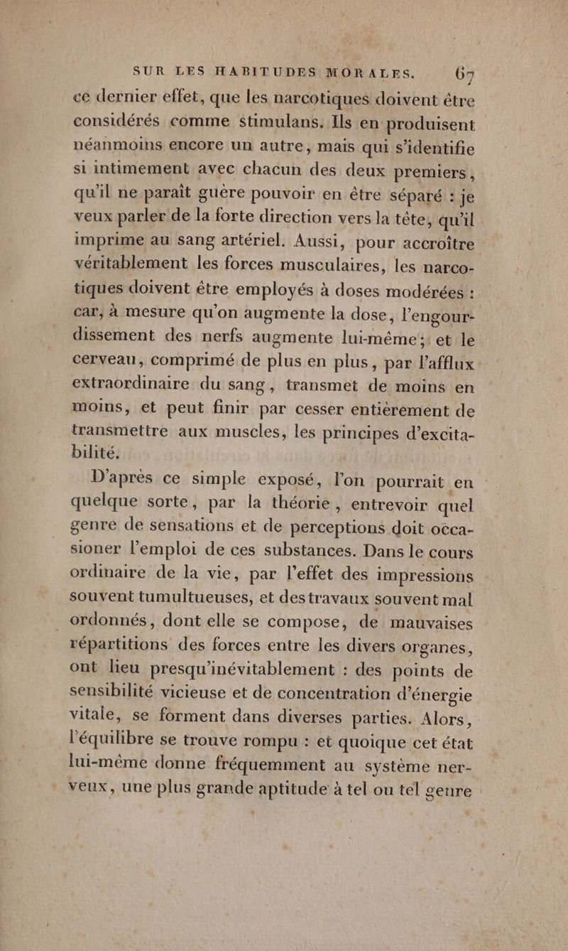 ce dernier effet, que les narcotiques doivent être considérés comme stimulans, Ils en produisent néanmoins encore un autre, mais qui s’identifie si intimement avec chacun des deux premiers . qu'il ne paraît guère pouvoir en être séparé : je veux parler de la forte direction vers la tête, qu'il imprime au sang artériel. Aussi, pour accroître véritablement les forces musculaires, les narco- tiques doivent être employés à doses modérées : car, à mesure qu'on augmente la dose, l'engour- dissement des nerfs augmente lui-même :: et le cerveau, comprimé de plus en plus, par l'afflux extraordinaire du sang, transmet de moins en moins, et peut finir par cesser entiérement de transmettre aux muscles, les principes d’excita- bilité. D'après ce simple exposé, lon pourrait en quelque sorte, par la théorie, entrevoir quel genre de sensations et de perceptions doit occa- sioner l’emploi de ces substances. Dans le cours ordinaire de la vie, par l'effet des impressions souvent tumultueuses, et destravaux souvent mal ordonnés, dont elle se compose, de mauvaises répartitions des forces entre les divers organes, ont lieu presqu'inévitablement : des points de sensibilité vicieuse et de concentration d'énergie vitale, se forment dans diverses parties. Alors, l'équilibre se trouve rompu : et quoique cet état lui-même donne fréquemment au système ner- veux, une plus grande aptitude à tel ou tel genre |