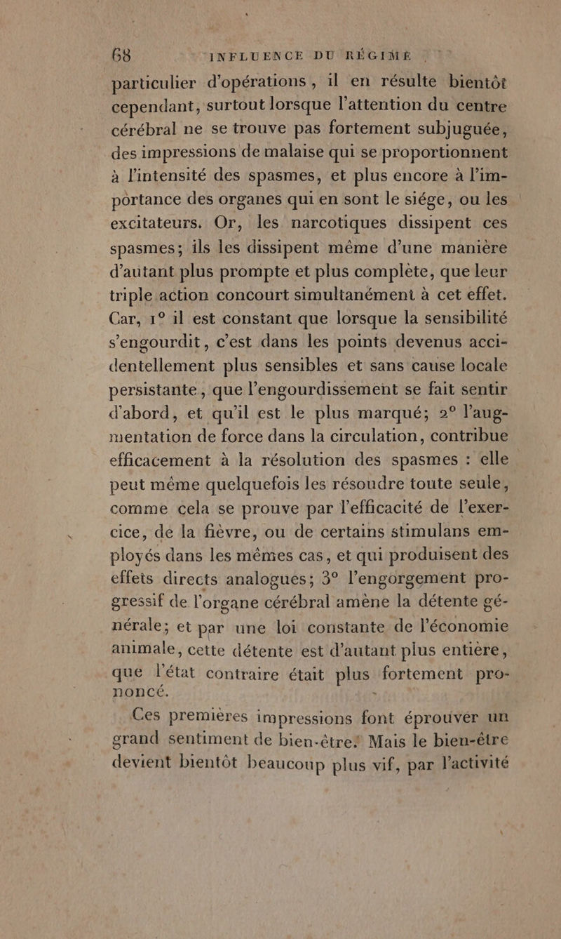 particulier d'opérations , il en résulte bientôt cependant, surtout lorsque l'attention du centre cérébral ne se trouve pas fortement subjuguée, des impressions de malaise qui se proportionnent à l'intensité des spasmes, et plus encore à l’im- portance des organes qui en sont le siége, ou les excitateurs. Or, les narcotiques dissipent ces spasmes; ils les dissipent même d’une manière d'autant plus prompte et plus complete, que leur triple action concourt simultanément à cet effet. Car, 1° il est constant que lorsque la sensibilité s’'engourdit, c’est dans les points devenus acci- dentellement plus sensibles et sans cause locale persistante, que l’engourdissement se fait sentir d'abord, et qu'il est le plus marqué; 2° l’aug- mentation de force dans la circulation, contribue efficacement à la résolution des spasmes : elle peut même quelquefois les résoudre toute seule, comme cela se prouve par l'efficacité de l’exer- cice, de la fièvre, ou de certains stimulans em- ployés dans les mêmes cas, et qui produisent des effets directs analogues; 3° l’engorgement pro- gressif de l'organe cérébral amène la détente gé- nérale; et par une loi constante de l’économie Ftale, cette détente est d'autant plus entiere, que bat contraire était plus: fortement pro- noncé. Ces premières impressions font éprouver un grand sentiment de bien-être! Mais le bien-être devient bientôt beaucoup plus vif, par l'activité