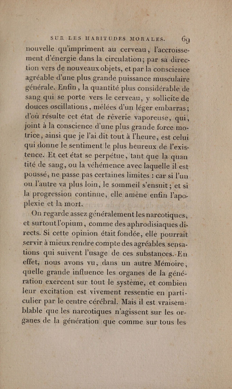 nouvelle qu'impriment au cerveau, l’accroisse- ment d'énergie dans la circulation; par sa direc- tion vers de nouveaux objets, et par la conscience agréable d’une plus grande puissance musculaire cénérales Enfin , la quantité plus considérable de sang qui se porte vers le cerveau, y sollicite de je oscillations , mêlées d’un légér embarras ; d’où résulte cet état de réêverie vaporeuse, qui, joint à la conscience d’une plus grande force mo- trice, ainsi que je l'ai dit tout à l'heure, est celui qui donne le sentiment le plus heureux de l’exis- tence. Et cet état se perpétue, tant que la quan tité de sang, ou la véhémence avec laquelle il est poussé, ne passe pas certaines limites : car si l’uu ou l’autre va plus loin, le sommeil s'ensuit : ; et si la progression continue, elle amène enfin l'apo- plexie et la mort. On regarde assez généralement lesnarcotiques, et surtout l’opium, comme des aphrodisiaques di- rects. Si cette opinion était fondée, elle pourrait servir à mieux rendre compte des agréables sensa- tions qui suivent l'usage de ces substances..En effet, nous avons vu, dans un autre Mémoire, quelle grande once les organes de la géné- ration exercent sur tout le système, et combien leur excitation est vivement ressentie en parti- culier par le centre cérébral. Mais il est vraisem- blable que les narcotiques n’agissent sur les or- ganes de la génération que comme sur tous les
