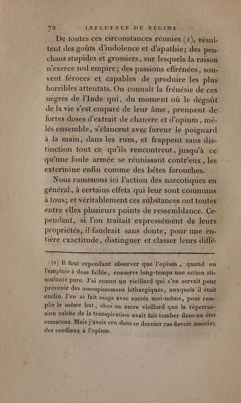De toutes ces circonstances réunies (1), résul- tent des goûts d’indolence et d’apathie; des pen- chans stupides et grossiers, sur lesquels:la raison n’exerce nul empire; des passions effrénées , sou- vent féroces et capables de produire Fa plus horribles attentats. On connaît la frénésie de ces nègres de l'Inde’ qui, du moment où le dégout de la vie s’est emparé de leur âme » prennent. de fortes doses d'extrait de chanvre et n opium , mé- lés ensemble, s ‘élancent avec fureur le poignard à la main, dans les rues, et frappent sans dis- tinction tout ce qu'ils rencontrent, jusqu’à ce qu'une foule armée se réunissant contr’eux, les _extermine enfin comme des bêtes farouches. Nous ramenons:ici l'action des narçotiques en gÉnÉrer à certains effets qui leur sont communs à tous; et véritablement ces substances ont toutes entre elles plusieurs points de ressemblance. Ce- pendant, si l’on traitait expressément de leurs propriétés, 1l faudrait sans doute, pour une en- tire exactitude, distinguer et classer leurs diffé- (x) Il faut cependant observer que l’opium , quand on l'emploie à dose faible, conserve long-temps une action sti- mulante pure. J'ai connu un vieillard qui s’en servait pour prévenir des assoupissemens léthargiques, auxquels il était enclin. J’en ai fait usage avec succès moi-même, pour rem- plir te même but, chez un autre vieillard que la répercus- sion subite de la transpiration avait fait tomber dans un état comateux. Mais j'avais cru dans ce dernier cas devoir associer des cordiaux à l’opium.