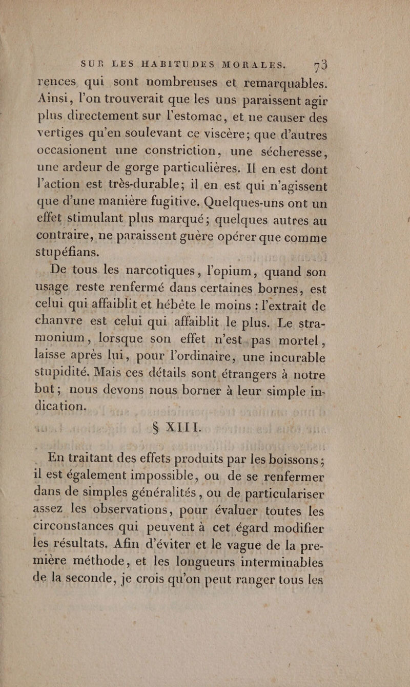 rences qui sont nombreuses et remarquables. Ainsi, l'on trouverait que les uns paraissent agir plus directement sur l'estomac, et ne causer des vertiges qu'en soulevant ce viscère; que d’autres occasionent une constriction, une sécheresse, une ardeur de gorge particulières. Il en est dont l’action est très-durable: il en est qui n’agissent que d’une manière fugitive. Quelques-uns ont un effet stimulant plus marqué; quelques autres au contraire, ne paraissent guère opérer que comme stupéfians. db D De tous les narcotiques, l'opium, quand son usage reste renfermé dans certaines bornes, est celui qui affaiblit et hébète le moins : l'extrait de chanvre est celui qui affaiblit le plus. Le stra- monium, lorsque son effet n’est «pas mortel, laisse après lui, pour l'ordinaire, une incurable stupidité, Mais ces détails sont étrangers à notre but; nous devons nous borner à leur simple in- dication. | se. En traitant des effets produits par les boissons : à il est également impossible, ou de se renfermer dans de simples généralités, ou de particulariser assez les observations, pour évaluer toutes les circonstances qui pEUYon à cet égard modifier les résultats. Afin d'éviter et le vague de la pre- mière méthode, et les leRqUcUrs interminables de la seconde, je crois qu'on peut ranger tous les «