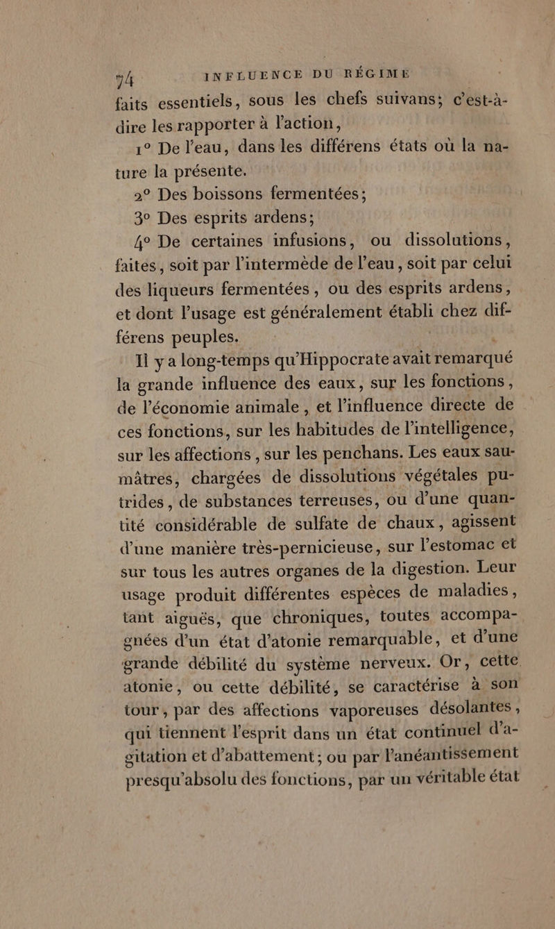 faits essentiels, sous les chefs suivans; c’est-à- les rapporter à l’action, ° De l’eau, dans les différens états où ik na- ture la présente. 2° Des boissons fermentées; 3° Des esprits ardens; 4° De certaines infusions, ou dissolutions, faites, soit par l’intermède de l’eau, soit par celui des liqueurs fermentées , ou des esprits ardens, et dont l’usage est généralement établi chez dif- férens peuples. Ii ya long-temps qu'Hippocrate avait féatqué | la grande influence des eaux, sur les fonctions, de l’économie animale , et l'influence directe de ces fonctions, sur les Habitiftiès de l'intelligence, sur les affections , sur les penchans. Les eaux sau- mâtres, chargées de dissolutions végétales pu- trides , te substances terreuses, où d’une quan- tité considérable de sulfate de chaux, agissent d’une manière très-pernicieuse, sur l'estomac et sur tous les autres organes de la digestion. Leur usage produit différentes espèces de maladies, tant aiguës, que chroniques, toutes accompa- gnées d’un état d’atonie remarquable, et d’une grande débilité du système nerveux. Or, cette atonie, ou cette débilité, se caractérise a son tour , par des affections vaporeuses désolantes , qui tiennent l'esprit dans un état continuel d’a- oitation et d abattement ; ou par l'anéantissement presqu'absolu des EEE GO par un véritable état