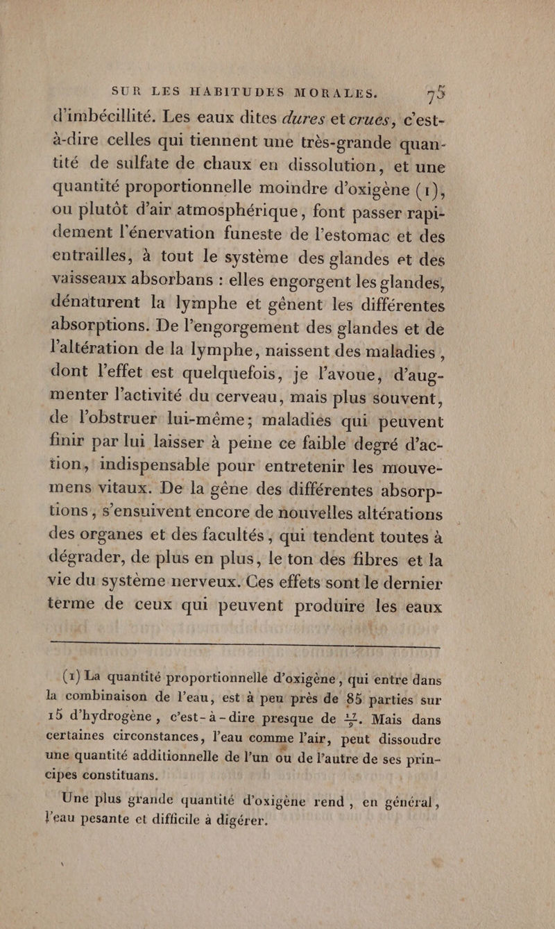 d'imbéaillité. Les eaux dites dures et crues, c'est- à-cire celles qui tiennent une très-grande quan- té de sulfate de chaux en dissolution, et une quantité proportionnelle moindre d’oxigène (1), ou plutôt d'air atmosphérique, font passer rapi- dement l’énervation funeste de l'estomac et des entrailles, à tout le système des glandes et des vaisseaux absorbans : elles engorgent les glandes, dénaturent la lymphe et gènent les différentes absorptions. De l’engorgement des glandes et de l’altération de la lymphe, naissent des maladies , dont l'effet est quelquefois, je l'avoue, d’aug- menter l’activité du cerveau, mais plus souvent, de l’obstruer lui-même; maladiés qui peuvent finir par lui laisser à peine ce faible degré d’ac- ton, indispensable pour entretenir les mouve- mens vitaux. De la gène des différentes absorp- tions , s’ensuivent encore de nouvelles altérations des organes et des facultés, qui tendent toutes à dégrader, de plus en plus, le ton des fibres et la vie du système nerveux. Ces effets sont le dernier terme de ceux qui peuvent produire les eaux rem mm one umo DO (x) La quantité proportionnelle d’oxigène, qui entre dans la combinaison de l’eau, est à peu près de 85 parties sur 15 d'hydrogène » c’est-à-dire presque de 12. Mais dans certaines circonstances, l’eau comme l’air, peut dissoudre une quantité additionnelle de l’un ou de l’autre de ses prin- cipes constituans. | Une plus grande quantité d’oxigène rend, en général, l'eau pesante et difficile à digérer.