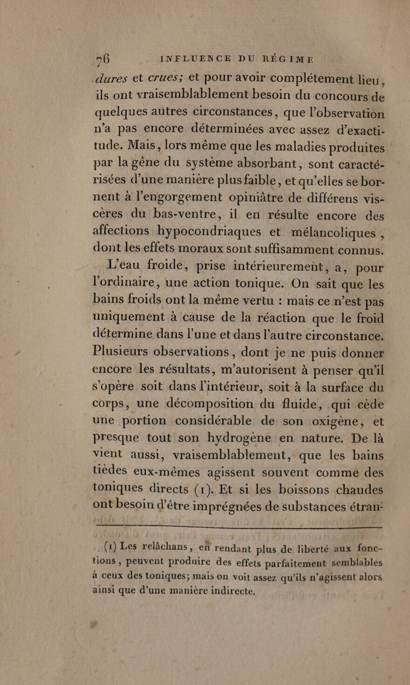 .dures et crues; et pour avoir complétement lieu ; ils ont vraisemblablement besoin du concours de quelques autres circonstances, que l’observation n’a pas encore déterminées avec assez d’exacti- tude. Mais, lors même que les maladies produites par la gène du système absorbant, sont caracté- risées d’une maniere plusfaible, et qu’elles se bor- nent à l’engorgement opinitre de différens vis- cères du bas-ventre, il en résulte encore des affections hypocondriaques et mélancoliques , dont leseffets moraux sont suffisamment connus. L'eau froide, prise intérieurement, a, pour. l'ordinaire, une action tonique. On sait que les bains froids ont la même vertu : mais ce n’est pas uniquement à cause de la réaction que le froid détermine dans l’une et dans l’autre circonstance. Plusieurs observations, dont je ne puis donner encore les résultats, m’autorisent à penser qu'il s'opère soit dans l'intérieur, soit à la surface du corps, une décomposition du fluide, .qui cède une portion considérable de son oxigène, et presque tout son hydrogène en nature. De là vient aussi, vraisemblablement, que les bains üèdes eux-mêmes agissent souvent comme des toniques directs (x). Et si les boissons chaudes ont besoin d’être imprégnées de substances étran: SN no Jypagscpe 0 SAM: HUM ENEENS (1) Les relâchans,. en rendant plus de liberté aux fonc- tions , peuvent produire des effets parfaitement semblables à ceux des toniques; mais on voit assez qu'ils n’agissent alors ainsi que d’une manière indirecte,