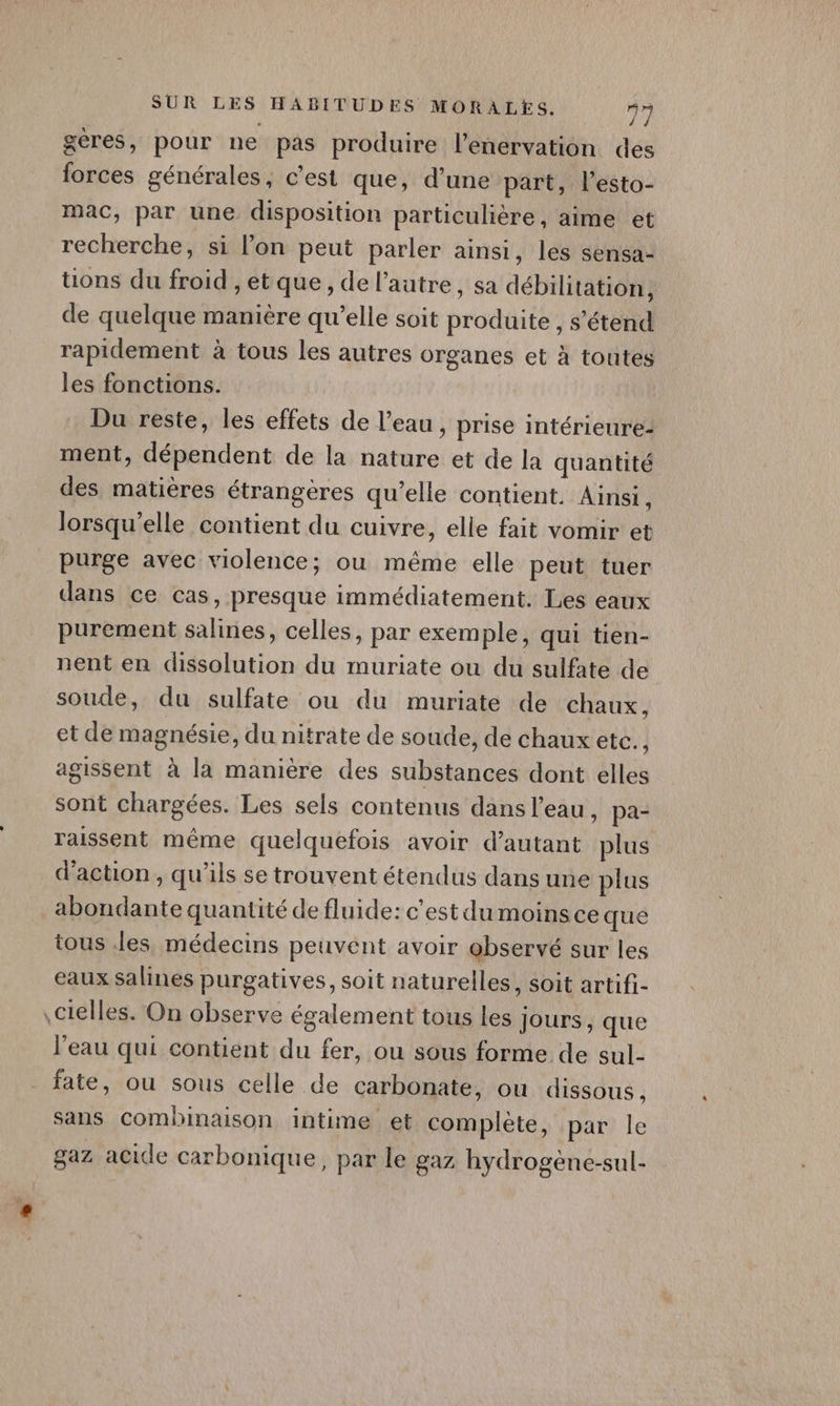 gères, pour ne pas produire l’enervation des forces générales, c’est que, d'une part, l’esto- mac, par une disposition particulière, aime et recherche, si l’on peut parler ainsi, les sensa- tions du froid , et que, de l’autre, sa débilitation, de quelque manière qu’elle soit produite , s'étend rapidement à tous les autres organes et à toutes les fonctions. Du reste, les effets de l’eau , prise intérieure- ment, dépendent de la nature et de la quantité des matières étrangères qu’elle contient. Ainsi, lorsqu'elle contient du cuivre, elle fait vomir et purge avec violence; ou même elle peut tuer dans ce cas, presque immédiatement. Les eaux purement salines, celles, par exemple, qui tien- nent en dissolution du muriate ou du sulfate de soude, du sulfate ou du muriate de chaux, et de magnésie, du nitrate de soude, de chaux etc. } agissent à la manière des substances dont elles sont chargées. Les sels contenus dans l’eau, pa- raissent même quelquefois avoir d'autant plus d'action, qu'ils se trouvent étendus dans une plus abondante quantité de fluide: c'est du moinsce que tous les, médecins peuvent avoir ebservé sur les eaux salines purgatives, soit naturelles, soit artifi- \cielles. On observe également tous les Jours, que l’eau qui contient du fer, ou sous forme de sul- fate, ou sous celle de carbonate, ou dissous, sans combinaison intime et complète, par le gaz acide carbonique, par le gaz hydrogène-sul-