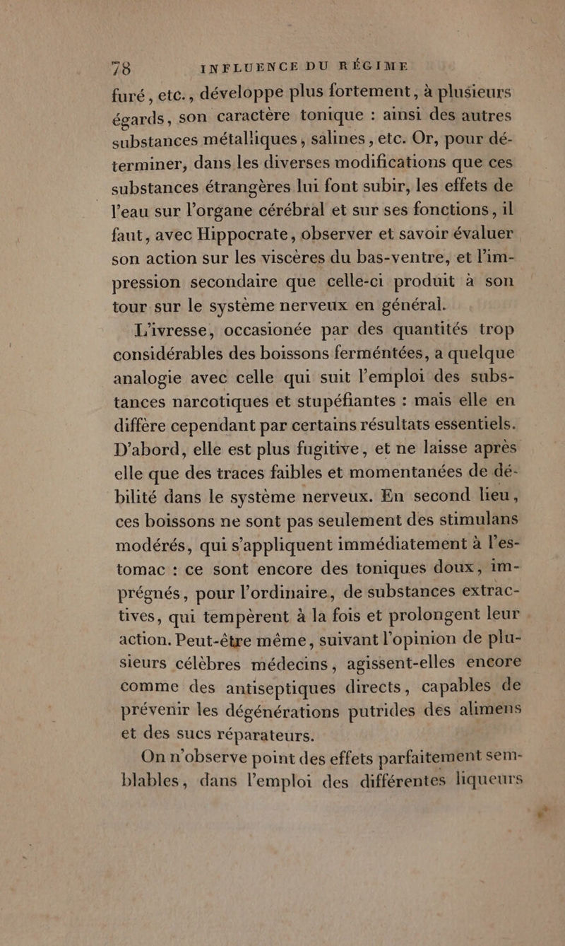 furé , etc., développe plus fortement, à plusieurs égards, son caractère tonique : ainsi des autres substances métalliques, salines , etc. Or, pour dé- terminer, dans les diverses modifications que ces substances étrangères lui font subir, les effets de l’eau sur l'organe cérébral et sur ses fonctions, il faut, avec Hippocrate, observer et savoir évaluer son action sur les viscères du bas-ventre, et l’im- pression secondaire que celle-ci produit à son tour sur le système nerveux en général. L'ivresse, occasionée par des quantités trop considérables des boissons ferméntées, a quelque analogie avec celle qui suit l'emploi des subs- tances narcotiques et stupéfiantes : mais elle en diffère cependant par certains résultats essentiels. D'abord, elle est plus fugitive, et ne laisse après elle que des traces faibles et momentanées de dé- bilité dans le système nerveux. En second lieu, ces boissons ne sont pas seulement des stimulans modérés, qui s'appliquent immédiatement à l'es- tomac : ce sont encore des toniques doux, im- prégnés, pour l'ordinaire, de substances extrac- tives, qui tempèrent à la fois et prolongent leur action. Peut-être même, suivant l'opinion de plu- sieurs célèbres médecins, agissent-elles encore comme des antiseptiques directs, capables de prévenir les dégénérations putrides des alimens et des sucs réparateurs. On n'observe point des effets parfaitement sem- blables, dans l'emploi des différentes liqueurs