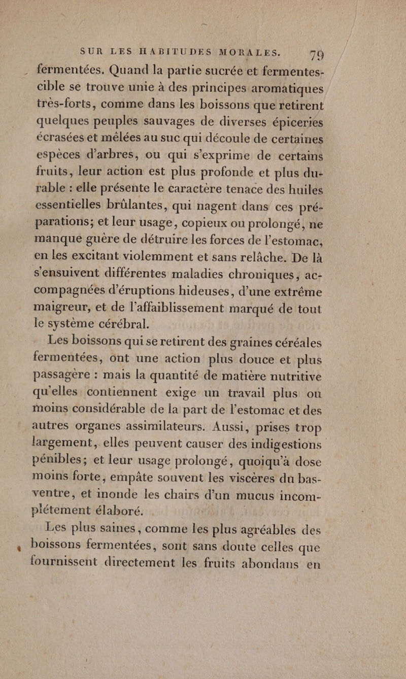- fermentées. Quand la partie sucrée et fermentes- _ cible se trouve unie à des principes aromatiques très-forts, comme dans les boissons que retirent quelques peuples sauvages de diverses épiceries écrasées et mêlées au suc qui découle de certaines espèces d'arbres, ou qui s'exprime de certains fruits, leur action est plus profonde et plus du- rable : elle présente le caractère tenace des huiles essentielles brülantes, qui nagent dans ces pré- parations; et leur usage, copieux ou prolongé, ne manque guére de détruire les forces de l’estomac. en les excitant violemment et sans relâche. De là s'ensuivent différentes maladies chroniques, ac- compagnées d’éruptions hideuses, d’une extrême maigreur, et de l’affaiblissement marqué de tout le système cérébral. Les boissons qui se retirent des graines céréales fermentées, ont une action plus douce et plus passagère : mais la quantité de matière nutritive qu'elles, contiennent exige un travail plus ou moins considérable de la part de l'estomac et des autres organes assimilateurs. Aussi, prises trop largement, elles peuvent causer des indigestions pénibles; et leur usage prolongé, quoiqu'à dose moins forte, empâte souvent les viscères du bas- ventre, et inonde les chairs d’un mucus incom- plétement élaboré. | | Les plus saines, comme les plus agréables des , Poissons fermentées, sont sans doute celles que fournissent directement les fruits abondans en