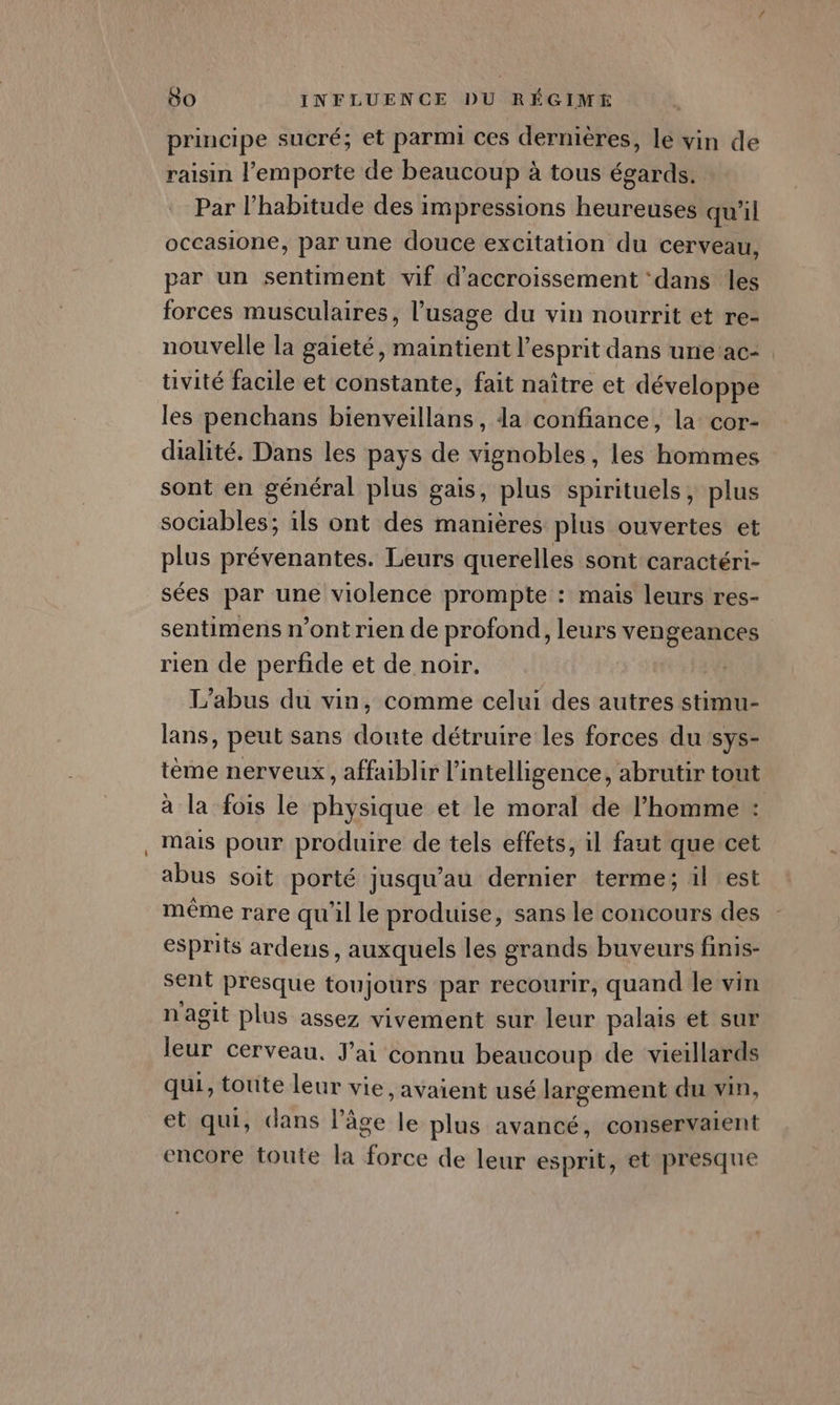 principe sucré; et parmi ces dernières, le vin de raisin l'emporte de beaucoup à tous égards. Par l'habitude des impressions heureuses qu'il occasione, par une douce excitation du cerveau, par un sentiment vif d'accroissement ‘dans les forces musculaires, l'usage du vin nourrit et re- nouvelle la gaieté, maintient l'esprit dans une ac- tivité facile et constante, fait naître et développe les penchans bienveillans, da confiance, la cor- dialité. Dans les pays de vignobles, les hommes sont en général plus gais, plus spirituels, plus sociables; ils ont des manières plus ouvertes et plus prévenantes. Leurs querelles sont caractéri- sées par une violence prompte : mais leurs res- sentimens n’ont rien de profond, leurs vengeances rien de perfide et de noir. L'abus du vin, comme celui des autres stimu- lans, peut sans doute détruire les forces du sys- tème nerveux, affaiblir l'intelligence, abrutir tout à la fois le physique et le moral de l’homme : mais pour produire de tels effets, il faut que cet abus soit porté jusqu’au dernier terme; il est même rare qu'il le produise, sans le concours des esprits ardens, auxquels les grands buveurs finis- sent presque toujours par recourir, quand le vin n'agit plus assez vivement sur leur palais et sur leur cerveau. J'ai connu beaucoup de vieillards qui, toute leur vie, avaient usé largement du vin, et qui, dans l’âge le plus avancé, conservaient encore toute la force de leur esprit, et presque