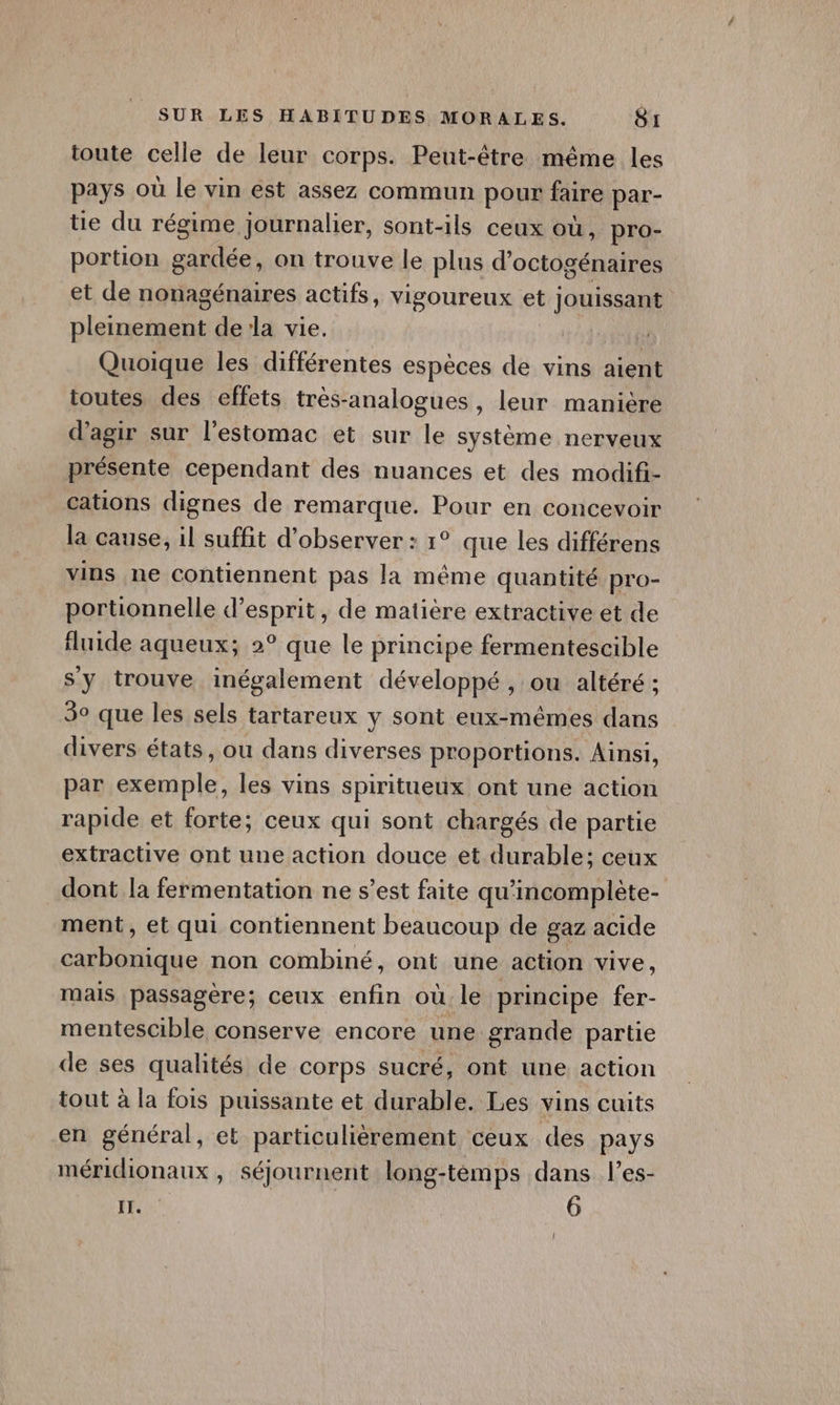 toute celle de leur corps. Peut-être même les pays où le vin est assez commun pour faire par- tie du régime journalier, sont-ils ceux où, pro- portion gardée, on trouve le plus d octogénaires et de nonagénaires actifs, vigoureux et jouissant pleinement dela vie. | Quoique les différentes espèces de vins aient toutes des effets très-analogues, leur manière d'agir sur l'estomac et sur le système nerveux présente cependant des nuances et des modifi- cations dignes de remarque. Pour en concevoir la cause, il suffit d'observer : 1° que les différens vins ne contiennent pas la même quantité pro- portionnelle d’esprit, de matière extractive et de fluide aqueux; 2° que le principe fermentescible sy trouve inégalement développé, ou altéré ; 30 que les sels tartareux y sont eux-mêmes dans divers états, ou dans diverses proportions. Ainsi, par exemple, les vins spiritueux ont une action rapide et forte; ceux qui sont chargés de partie extractive ont une action douce et durable; ceux dont la fermentation ne s’est faite qu'incomplète- ment, et qui contiennent beaucoup de gaz acide carbonique non combiné, ont une action vive, mais passagère; ceux pi où. le principe fer- mentescible conserve encore une grande partie de ses qualités de corps sucré, ont une action tout à la fois puissante et durable. Les vins cuits en général, et particulièrement ceux des pays méridionaux , séjournent long-temps dans l’es- IT. 6