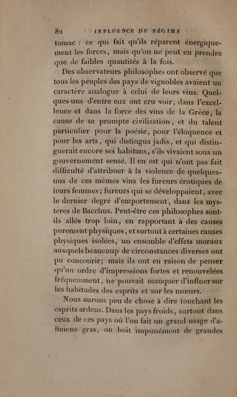 tomac : ce qui fait qu'ils réparent énergique- ment les forces, mais qu’on ne peut en prendre que dé faibles quantités à la fois. Des observateurs philosophes ont observé que . tous les peuples des pays de vignobles avaient un: caractère analogue à celui de leurs vins Quel- ques-uns d’entre eux ont cru voir, dans lexcel- lence et dans la force des vins de la Grèce, la cause de sa prompte civilisation, et du talent particulier pour la poésie, pour léloquence et pour les arts, qui distingua jadis, et qui distin- gueérait encore ses habitans, s'ils vivaient sous un gouvernemént sensé. Il en est qui n’ont pas fait dificulté d'attribuer à la violence de quelques- uns de ces mêmes vins les fureurs érotiques de leurs femmes ; fureurs qui se développaient, avec le dernier degré d’emportement, dans les mys- ieres de Bacchus. Peut-être ces philosophes sont- ils allés trop loin, en rapportant à des causes purement physiques, et surtout à certaines causes physiques isolées, un ensemble d’effets moraux auxquels beaucoup de circonstances diverses ont pu concourir; mais ils ont eu raison de penser qu'un ordre d’impressions fortes et renouvelées fréquemment, ne pouvait manquer d’influersur les habitudes des esprits et sur les mœurs. Nous aurons peu de chose à dire touchant les esprits ardens. Dans les pays froids, surtout dans ceux de ces pays où l’on fait un grand usage d’a- limens gras, on boit impunément de grandes