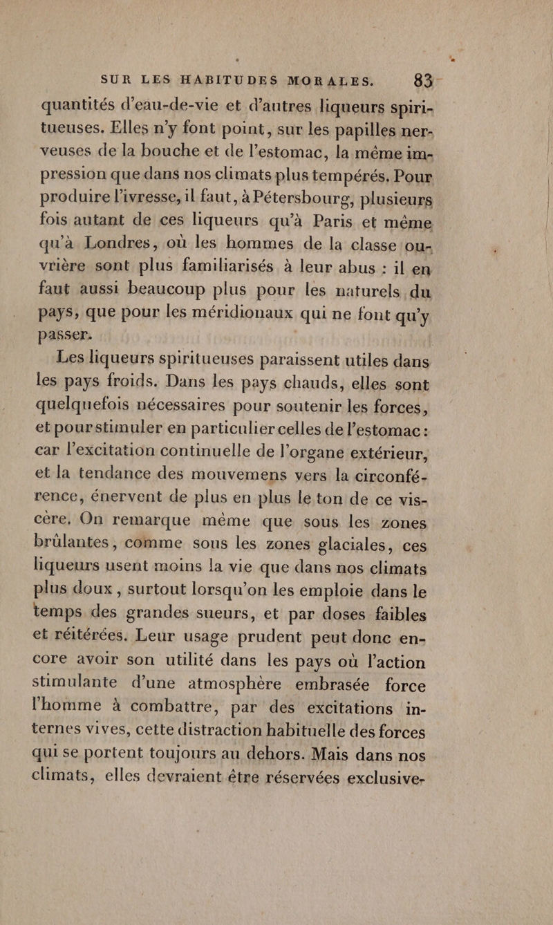 quantités d'eau-de-vie et d’autres liqueurs Spiri- tueuses. Elles n’y font point, sur les papilles ner- veuses de la bouche et de l'estomac, la même im- pression que dans nos climats plus tempérés. Pour produire l'ivresse, il faut, à Pétersbourg, plusieurs fois autant de ces liqueurs qu’à Paris et même qu’à Londres, où les hommes de la classe ou vrière sont plus familiarisés à leur abus : il en faut aussi beaucoup plus pour les naturels du pays, que pour les méridionaux qui ne font qu'y passer. | Les liqueurs spiritueuses paraissent utiles dans les pays froids. Dans les pays chauds, elles sont quelquefois nécessaires pour soutenir les forces, etpourstimuler en particulier celles de l’estomac : car l'excitation continuelle de l'organe extérieur, et la tendance des mouvemens vers la circonfé- rence, énervent de plus en plus lé ton de ce vis- cère, On remarque même que sous les zones brülantes, comme sous les zones glaciales, ces liqueurs usent moins la vie que dans nos climats plus doux , surtout lorsqu'on les emploie dans le temps des grandes sueurs, et par doses faibles et réitérées. Leur usage prudent peut donc en- core avoir son utilité dans les pays où l’action stmulante d’une atmosphère embrasée force l'homme à combattre, par des excitations in- ternes vives, cette distraction habituelle des forces qui se portent toujours au dehors. Mais dans nos climats, elles devraient être réservées exclusive-