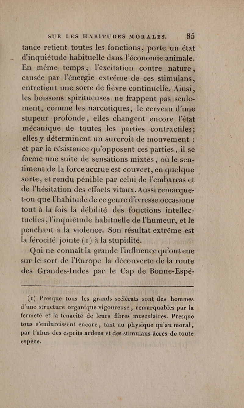 tance retient toutes les fonctions, porte ‘un état d'inquiétude habituelle dans l’économie animale. En même temps; l’excitation contre nature, causée par l'énergie extrême de ces stimulans, entretient une sorte de fièvre continuelle. Ainsi, les boissons spiritueuses ne frappent pas |seule- ment, comme les narcotiques, le cerveau d’une stupeur profonde, elles changent encore l'état mécanique de toutes les parties contractiles; elles y déterminent un surcroit de mouvement : et par la résistance qu’opposent ces parties , il se forme une suite de sensations mixtes, où le sen- sorte, et rendu pénible par celui de l'embarras et de l’hésitation des efforts vitaux. Aussi remarque- t-on que l'habitude de ce genre d'ivresse occasione tout à la fois la débilité des fonctions intellec- tuelles , l'inquiétude habituelle de l'humeur, et le penchant à la violence. Son résultat extrême est la férocité jointe {r) à la stupidité. Qui ne connait la grande l'influence qu ’onteue sur le sort de l’Europe la découverte de la route des Grandes-Indes par le Cap de Bonne-Espé- (x) Presque tous les grands scélérats sont des hommes d'une structure organique vigoureuse , remarquables par la fermeté et la tenacité de leurs fibres musculaires. Presque tous s’endurcissent encore, tant au physique qu’au moral, par l’abus des esprits ardens et des stimulans âcres de toute espèce. /