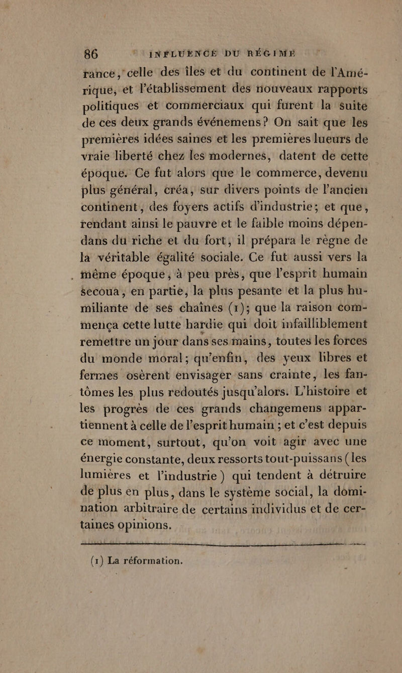 rance , celle des îles et du continent de l'Amé- rique, ét Pétablissement des nouveaux rapports politiques et commerciaux qui furent la suite de ces deux grands événemens ? On sait que les premières idées saines et les premieres lueurs de vraie liberté chez les modernes, datent de cette époque. Ce fut alors que le commerce, devenu plus général, créa, sur divers points de l’ancien continent, des foyers actifs d'industrie; et que, rendant ainsi le pauvre et le faible moins dépen- dans du riche et du fort, il prépara le règne de la véritable égalité sociale. Ce fut aussi vers la . Même époque, à peu près, que l'esprit humain éecoua , en partie, la plus pesante et la plus hu- miliante de ses chaines (1 ); que la raison Com- mença cette lutte hardie qui doit infailliblement remettre un jour dans ses mains, toutes les forces du monde moral; qu’enfin, des yeux libres et fermes osèrent envisager sans crainte, les fan- tômes les plus redoutés jusqu'alors. L'histoire et les progrès de ces grands changemens appar- tiennent à celle de l'esprit humain ; et c’est depuis ce moment, surtout, qu'on voit agir avec une énergie constante, deux ressorts tout-puissans (les lumières et l’industrie) qui tendent à detruire de plus en plus, dans le système social, la domi- nation arbitraire de certains individus et de cer- taines opinions. (1) La réformation.