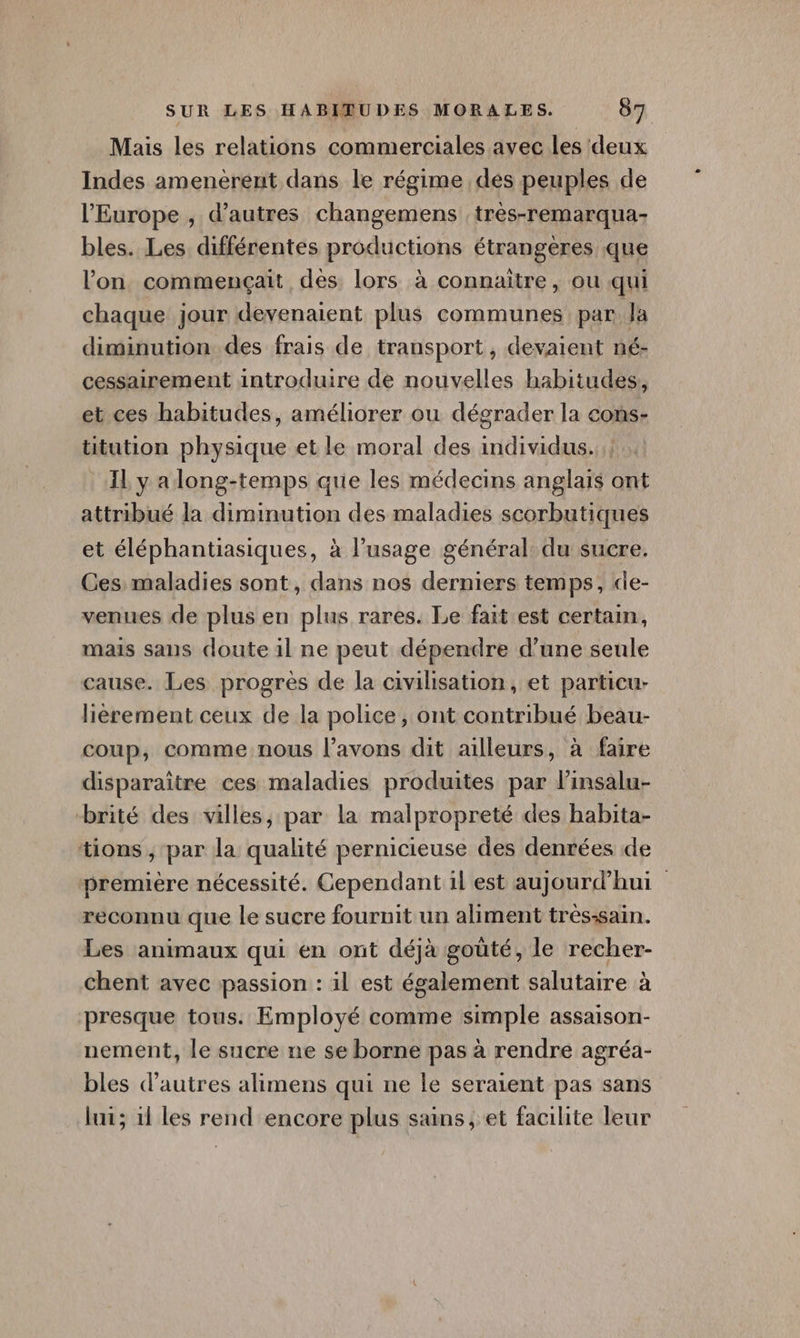 Mais les relations commerciales avec les ‘deux Indes amenèrent dans le régime des peuples de l’Europe , d’autres changemens :très-remarqua- bles. Les différentes productions étrangères que l’on commençait dès lors à connaitre, ou qui chaque jour devenaient plus communes par la diminution des frais de transport , devaient né- cessairement introduire de nouvelles habitudes, et ces habitudes, améliorer ou dégrader la cons- titution physique et le moral des individus. _ yalong-temps que les médecins anglais ont attribué la diminution des maladies scorbutiques et éléphantiasiques, à l'usage général du sucre. Ces maladies sont, dans nos derniers temps, de- venues de plus en plus rares. Le fait est certain, mais sans doute il ne peut dépendre d’une seule cause. Les progrès de la civilisation, et particu- lièrement ceux de la police, ont contribué beau- coup, comme nous l’avons dit ailleurs, à faire disparaitre ces maladies produites par linsalu- brité des villes, par la malpropreté des habita- tions ;, par la qualité pernicieuse des denrées de première nécessité. Cependant il est aujourd’hui reconnu que le sucre fournit un aliment très-sain. Les animaux qui en ont déjà goûté, le recher- chent avec passion : il est également salutaire à presque tous. Employé comme simple assaison- nement, le sucre ne se borne pas à rendre agréa- bles d’autres alimens qui ne le seraient pas sans lui; 11 les rend encore plus sans, et facilite leur
