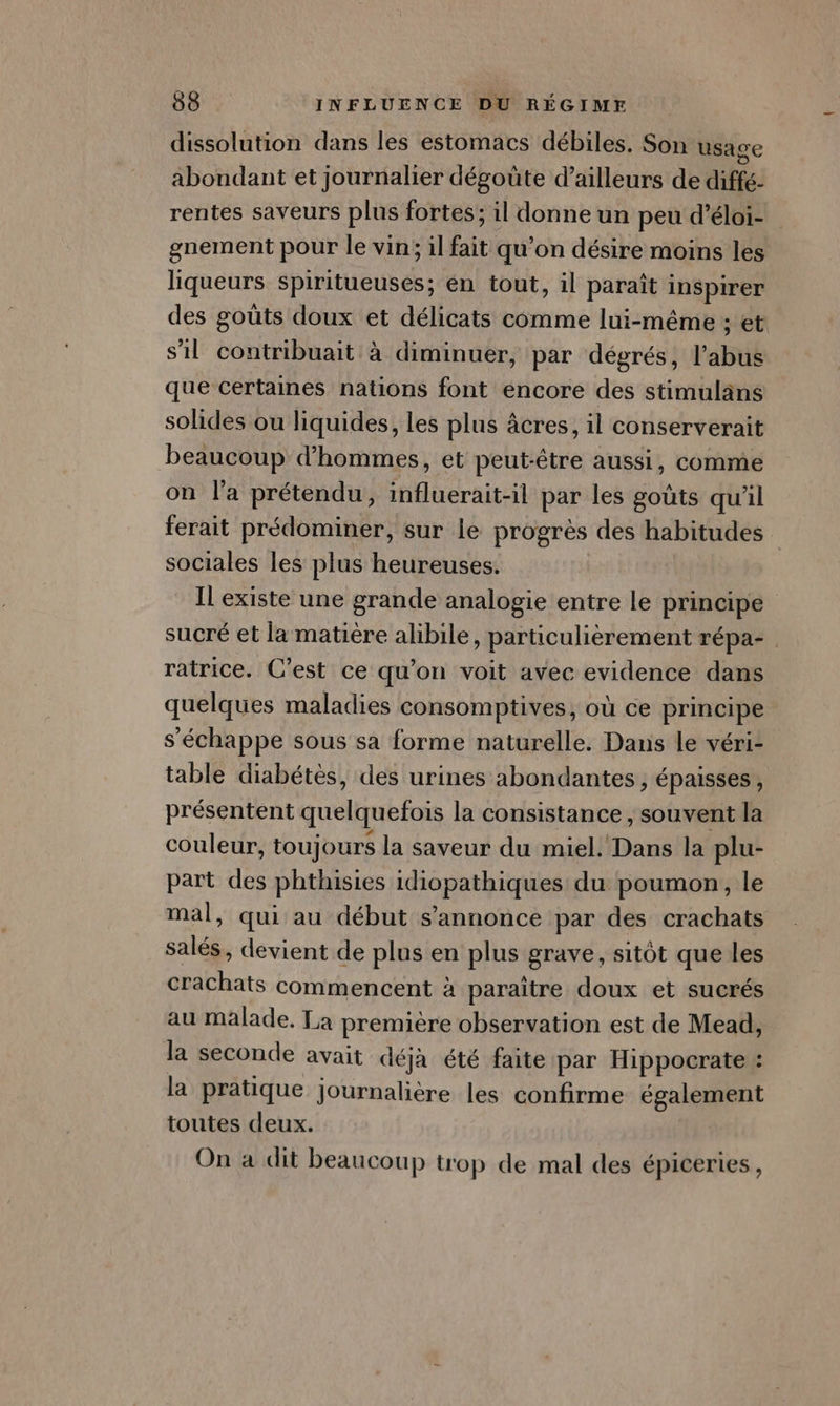 dissolution dans les estomacs débiles. Son usage abondant et journalier dégoûte d’ailleurs de diffé- rentes saveurs plus fortes; il donne un peu d’éloi- gnement pour le vin; il fait qu’on désire moins les liqueurs spiritueuses; en tout, il paraît inspirer des goûts doux et délicats comme lui-même ; et s'il contribuait à diminuer, par dégrés, l’abus que certames nations font encore des stimulans solides ou liquides, les plus âcres, il conserverait beaucoup d'hommes, et peut-être aussi, comme on la prétendu, influerait-il par les goûts qu'il ferait prédominer, sur le progrès des habitudes | sociales les plus heureuses. Il existe une grande analogie entre le principe sucré et la matière alibile, particulièrement répa- ratrice. C’est ce qu’on voit avec evidence dans quelques maladies consomptives, où ce principe s'échappe sous sa forme naturelle. Dans le véri- table diabétes, des urines abondantes , épaisses, présentent quelquefois la consistance, souvent la couleur, toujours la saveur du miel. Dans la plu- part des phthisies idiopathiques du poumon, le mal, qui au début s'annonce par des crachats salés, devient de plus en plus grave, sitôt que les crachats commencent à paraitre doux et sucrés au malade. La première observation est de Mead, la seconde avait déjà été faite par Hippocrate : la pratique journalière les confirme également toutes deux. On a dit beaucoup trop de mal des épiceries ,