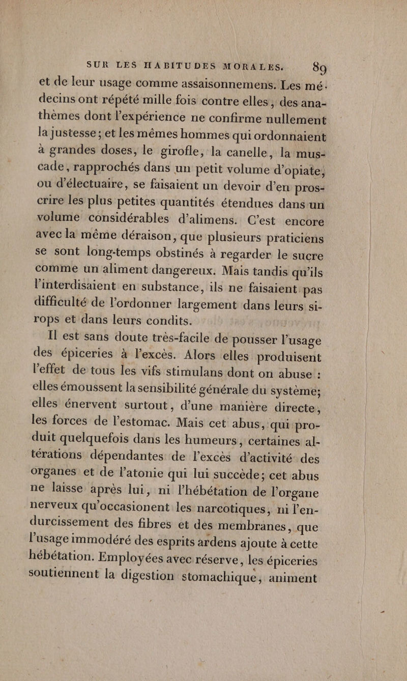 et de leur usage comme assaisonnemens. Les mé: decins ont répété mille fois contre elles ;, des ana- thèmes dont l'expérience ne confirme nullement la justesse ; et les mêmes hommes quiordonnaient à grandes doses, le girofle, la canelle, la mus- cade, rapprochés dans un petit volume d’opiate, ou d’électuaire, se faisaient un devoir d’en pros- crire les plus petites quantités étendues dans un volume considérables d’alimens. C’est encore avec la même déraison, que plusieurs praticiens se sont long-temps obstinés à regarder le sucre comme un aliment dangereux. Mais tandis qu'ils l’interdisaient en substance, ils ne faisaient pas difficulté de l’ordonner largement dans leurs si- rops et dans leurs condits. , Il est sans doute très-facile de pousser l’usage des épiceries à l'excès. Alors elles produisent l'effet de tous les vifs stimulans dont on abuse : elles émoussent la sensibilité générale du système; elles énervent surtout, d’une manière directe, les forces de l'estomac. Mais cet abus, qui pro- duit quelquefois dans les humeurs , Certaines al- térations dépendantes de l'excès d'activité des organes et de l’atonie qui lui succède; cet abus ne laisse après lui, ni l’hébétation de l'organe nerveux qu'occasionent les narcotiques, ni l’en- durcissement des fibres et dés membranes, que l'usage immodéré des esprits ardens ajoute à cette hébétation. Employées avec réserve , les épiceries soutiennent la digestion stomachique, animent