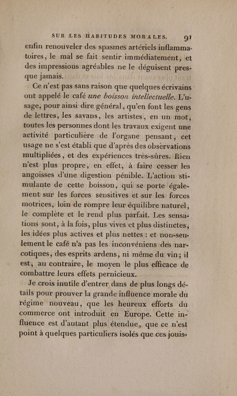 enfin renouveler des spasmes artériels inflamma- toires, le mal se fait sentir immédiatement, let des impressions agréables ne le déguisent pres: que jamais. | Ce n'est pas sans raison que quelques écrivains : ont appelé le café une boisson intellectuelle. X'u- sage, pour ainsi dire général, qu’en font les gens de lettres, les savans, les artistes, en un mot, toutes les personnes dont les travaux exigent une activité particulière de lorgane pensant, cet usage ne s'est établi que d’après des observations multiphées , et des expériences très-sûres. Rien n'est plus propre, en effet, à faire cesser les angoisses d’une digestion pénible. L'action sti- mulante de cette boisson, qui se porte égale- ment sur les forces sensitives et sur les: forces motrices, loin de rompre leur équilibre naturel, le complète et le rend plus parfait. Les sensa: tions sont, à la fois, plus vives et plus distinctes, les idées plus actives et plus nettes : et non-seu- lement le café n’a pas les inconvéniens des nar- cotiques, des esprits ardens, ni même du vin: il est, au contraire, le moyen le plus efficace de combattre leurs effets pernicieux. Je crois inutile d'entrer dans de plus longs dé- tails pour prouver la grande influence morale du régime nouveau, que les heureux efforts du commerce ont introduit en Europe. Cette in- fluence est d'autant plus étendue, que ce n'est point à quelques particuliers isolés que ces jouis-