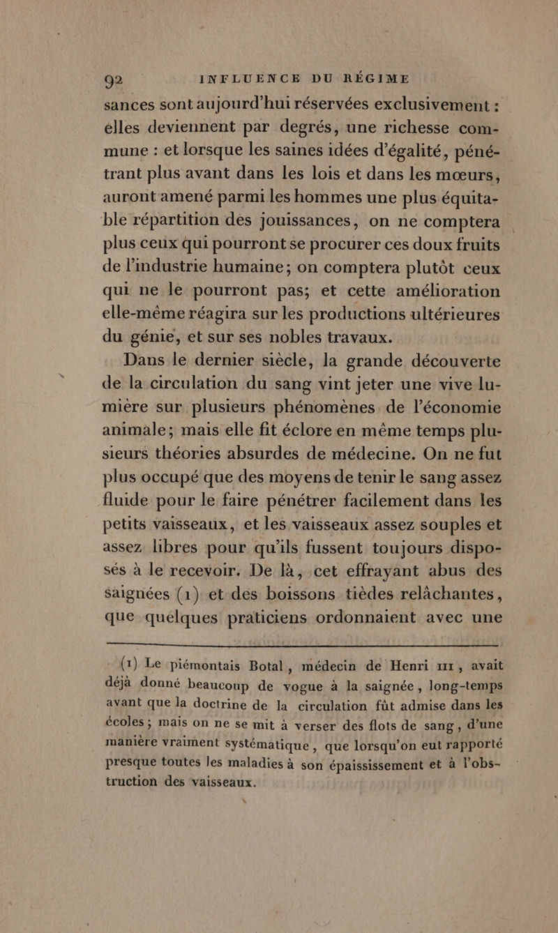 sances sont aujourd’hui réservées exclusivement : élles deviennent par degrés, une richesse com- mune : et lorsque les saines idées d'égalité, péné- trant plus avant dans les lois et dans les mœurs, auront amené parmi les hommes une plus équita- ble répartition des jouissances, on ne comptera plus ceux qui pourront se procurer ces doux fruits de l’industrie humaine; on comptera plutôt ceux qui ne le pourront pas; et cette amélioration elle-même réagira sur les productions ultérieures du génie, et sur ses nobles travaux. Dans le dernier siècle, la grande découverte de la circulation du sang vint jeter une vive lu- mière sur plusieurs phénomènes de l’économie animale; mais elle fit éclore en même temps plu- sieurs théories absurdes de médecine. On ne fut plus occupé que des moyens de tenir le sang assez fluide pour le faire pénétrer facilement dans les petits vaisseaux, et les vaisseaux assez souples et assez. libres pour qu'ils fussent toujours dispo- sés à le recevoir. De là, cet effrayant abus des saignées (1) et des boissons tièdes relâchantes, que quelques praticiens ordonnaient avec une (1) Le piémontais Botal , médecin de Henri xx, avait déjà donné beaucoup de vogue à la saignée , long-temps avant que la doctrine de la circulation fût admise dans les écoles ; mais on ne se mit à verser des flots de sang , d’une manière vraiment Systématique, que lorsqu'on eut rapporté presque toutes les maladies à son épaississement et à l'obs- truction des vaisseaux.