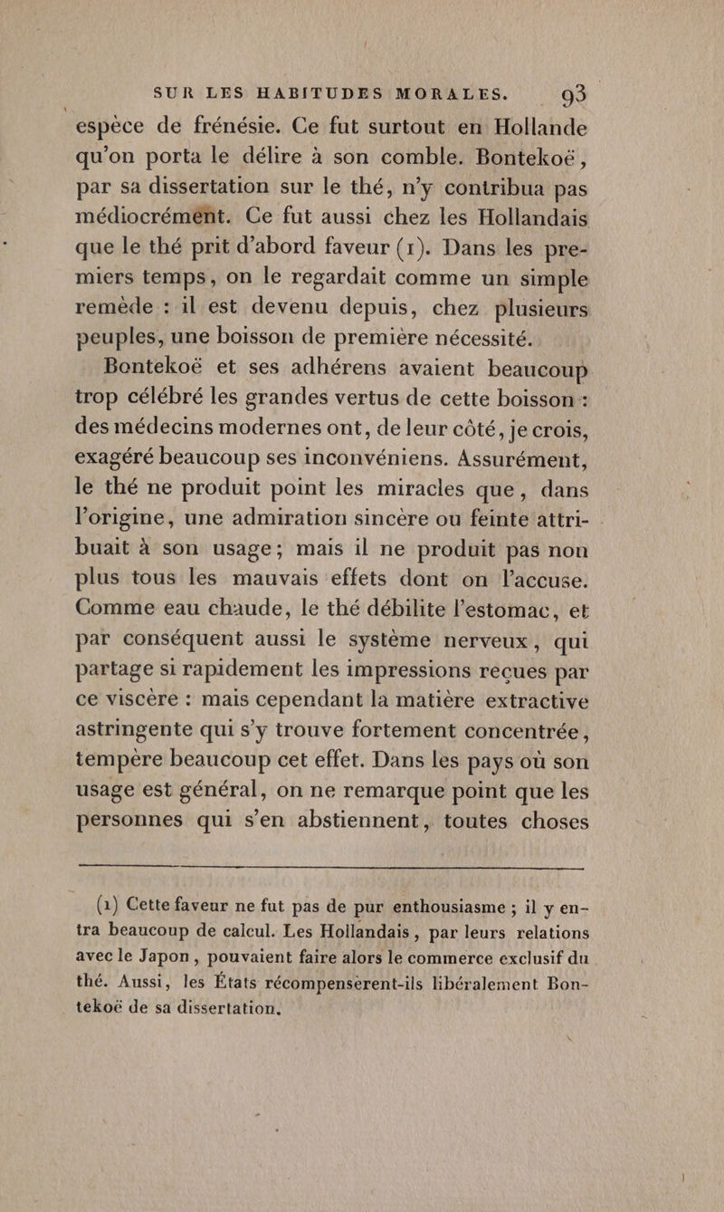 espèce de frénésie. Ce fut surtout en Hollande qu'on porta le délire à son comble. Bontekoë, par sa dissertation sur le thé, n’y contribua pas médiocrément. Ce fut aussi chez les Hollandais que le thé prit d’abord faveur (1). Dans les pre- miers temps, on le regardait comme un simple remède : il est devenu depuis, chez plusieurs peuples, une boisson de première nécessité. Bontekoë et ses adhérens avaient beaucoup trop célébré les grandes vertus de cette boisson : des médecins modernes ont, de leur côté, je crois, exagéré beaucoup ses inconvéniens. Assurément, le thé ne produit point les miracles que, dans l’origine, une admiration sincère ou feinte'attri- buait à son usage; mais il ne produit pas nou plus tous les mauvais effets dont on l’accuse. Comme eau chaude, le thé débilite l'estomac, et par conséquent aussi le système nerveux, qui partage si rapidement les impressions recues par ce viscère : mais cependant la matière extractive astringente qui s’y trouve fortement concentrée, tempère beaucoup cet effet. Dans les pays où son usage est général, on ne remarque point que les personnes qui s’en abstiennent, toutes choses (1) Cette faveur ne fut pas de pur enthousiasme ; il y en- tra beaucoup de calcul. Les Hollandais, par leurs relations avec le Japon, pouvaient faire alors le commerce exclusif du thé. Aussi, les États récompenserent-ils lHibéralement Bon- tekoë de sa dissertation.