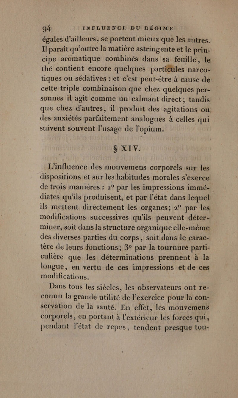 égales d’ailleurs, se portent mieux que les autres. Il paraît qu'outre la matière astringente et le prin- cipe aromatique combinés dans sa feuille, le thé contient encore quelques particules narco- tiques ou sédatives : et c’est peut-être à cause de cette triple combinaison que chez quelques per- sonnes il agit comme un calmant direct; tandis que chez d'autres, il produit des agitations ou des anxiétés parfaitement analogues à celles qui suivent souvent l'usage de l'opium. $ XIV. L'influence des mouvemens corporels sur les dispositions et sur les habitudes morales s'exerce de trois manières : 1° par les impressions immé- diates qu'ils produisent, et par l’état dans lequel ils mettent directement les organes; 2° par les modifications successives qu'ils peuvent déter- miner, soit dans la structure organique elle-même des diverses parties du corps, soit dans le carac- tére de leurs fonctions; 3° par la tournure parti- culière que les déterminations prennent à la longue, en vertu de ces impressions et de ces modifications. Dans tous les siècles, les observateurs ont re- connu la grande utilité de l'exercice pour la con- servation de la santé. En effet, les mouvemens corporels, en portant à l'extérieur les forces qui, pendant l'état de repos, tendent presque tou-