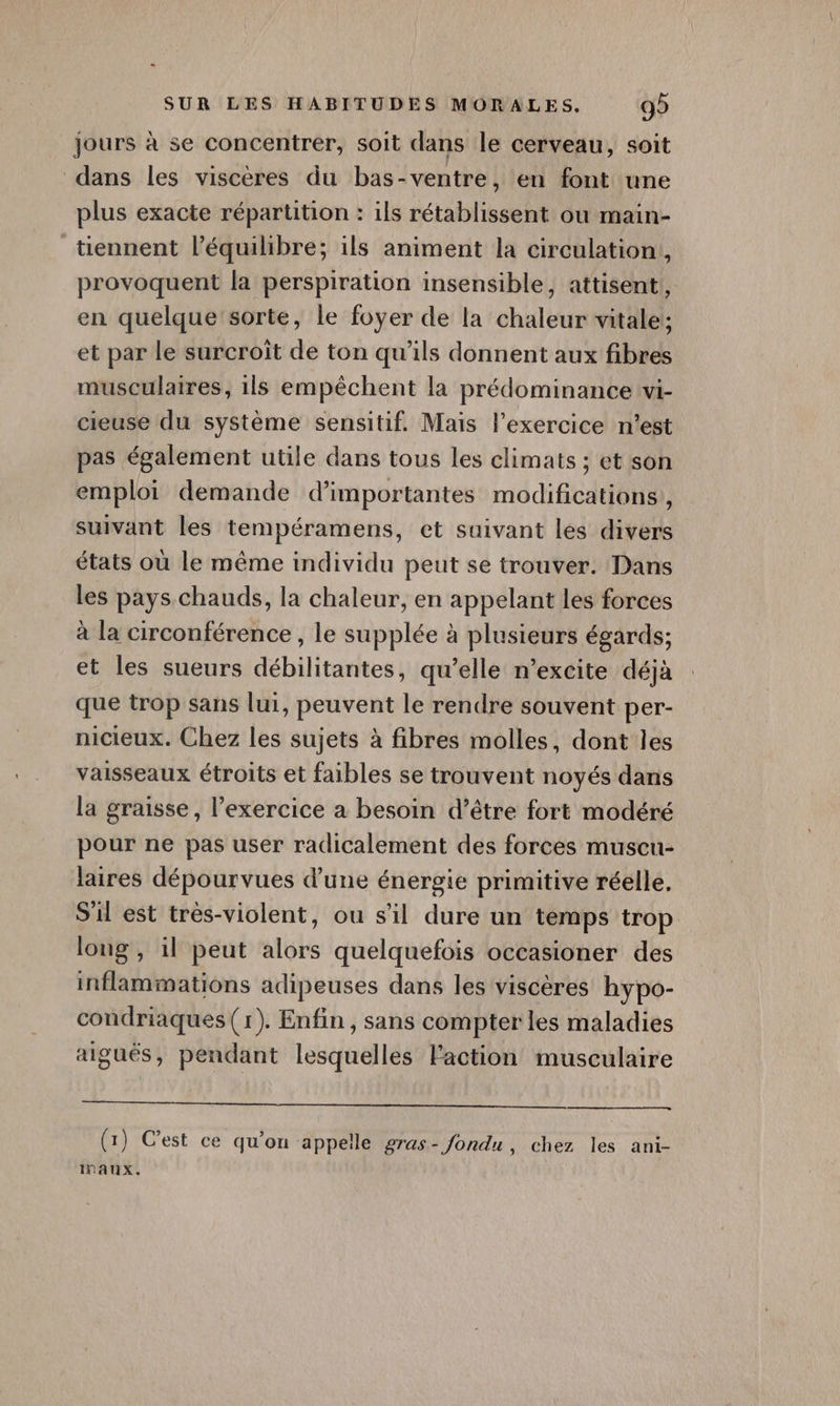 jours à se concentrer, soit dans le cerveau, soit dans les viscères du bas-ventre, en font une plus exacte répartition : ils rétablissent ou main- _ tiennent l’équilibre; ils animent la circulation, provoquent la perspiration insensible, attisent!, en quelque sorte, le foyer de la chaleur vitale!; et par le surcroît de ton qu'ils donnent aux fibres musculaires, 1ls empêchent la prédominance wvi- cieuse du système sensitif. Mais l'exercice n’est pas également utile dans tous les climats ; et son emploi demande d'importantes modifications’, suivant les tempéramens, et suivant Les divers états où le même individu peut se trouver. Dans les pays. chauds, la chaleur, en appelant les forces à la circonférence , le supplée à plusieurs égards; et les sueurs débilitantes, qu’elle n’excite déjà que trop sans lui, peuvent le rendre souvent per- nicieux. Chez les sujets à fibres molles, dont les vaisseaux étroits et faibles se trouvent noyés dans la graisse, l'exercice a besoin d’être fort modéré pour ne pas user radicalement des forces muscu- laires dépourvues d’une énergie primitive réelle, S'il est très-violent, ou s'il dure un temps trop long, il peut alors quelquefois occasioner des inflammations adipeuses dans les viscères hypo- condriaques (1). Enfin, sans compter les maladies aigués, pendant lesquelles l'action musculaire Te RU A AU MAUR PET PEU qe (1) C’est ce qu’on appelle gras- fondu, chez les ani- ITAUX.