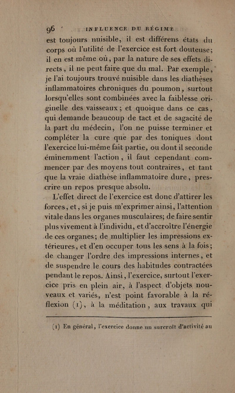 est toujours nuisible, il est différens états du corps où l'utilité de l'exercice est fort douteuse: il en est même où, par la nature de ses effets di- rects, il ne peut faire que du mal. Par exemple,‘ je lai toujours trouvé nuisible dans les diathèses inflammatoires chroniques du poumon, surtout lorsqu'elles sont combinées avec la faiblesse ori- ginelle des vaisseaux ; et quoique dans ce cas, qui demande beaucoup de tact et de sagacité de la part du médecin, l’on ne puisse terminer et compléter la cure que par des toniques dont l'exercice lui-même fait partie, ou dont il seconde éminemment l’action , il faut cependant com- mencer par des moyens tout contraires, et tant que la vraie diathèse inflammatoire dure, pres- | crire un repos presque absolu. L'effet direct de l’exercice est donc d'attirer les forces, et, si je puis m’exprimer ainsi, l'attention vitale dans les organes musculaires; de faire sentir plus vivement à l'individu, et d’accroitre l’énergie de ces organes; de multiplier les impressions ex- térieures, et d’en occuper tous les sens à la fois; de changer l’ordre des impressions internes, et de suspendre le cours des habitudes contractées pendant le repos. Ainsi, l'exercice, surtout l’exer- cice pris en plein air, à l’aspect d'objets nou- veaux et variés, n’est point favorable à la ré- flexion (1), à la méditation, aux travaux qui (1) En général, l'exercice donne un surcroît d'activité au