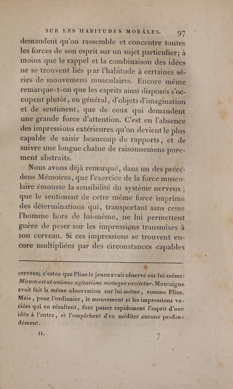 demandent qu’on rassemble et concentre toutes les forces de son esprit sur un sujet particulier; à moins que le rappel et la combinaison des idées ne se trouvent liés par l'habitude à certaines sé- ries de mouvemens musculaires. Encore même remarque-t-on que les esprits ainsi disposés s’oc- cupent plutôt, en général, d'objets d'imagination et de sentiment, que de ceux qui demandent une grande force d’attention. C’est en l'absence des impressions extérieures qu'on devient le plus capable de saisir beaucoup de rapports, et de suivre une longue chaîne de raisonnemens pure- ment abstraits. | Nous avons déjà remarqué, dans un des précé: dens Mémoires, que l'exercice de la force muscu laire émousse la sensibilité du système nerveux : que le sentiment de cette même force imprime des déterminations qui, transportant sans cesse l’homme hors de lui-même, ne lui permettent guère de peser sur les impressions transmises à son cerveau. Si ces impressions se trouvent en- core multipliées par des circonstances capables L cerveau; c’estce que Plinele jeune avait observé sur lui-même: Mirum estut animus agtlatione motuque excitetur. Montaigne avait fait la même observation sur lui-même , Comme Pline. Mais , pour l’ordinaire, le mouvement et les impressions va- riées qui en résultent, font passer rapidement lesprit d’une idée à l’autre, ét l’empêchent d'en méditer aucune profon- dément. NH, Le |