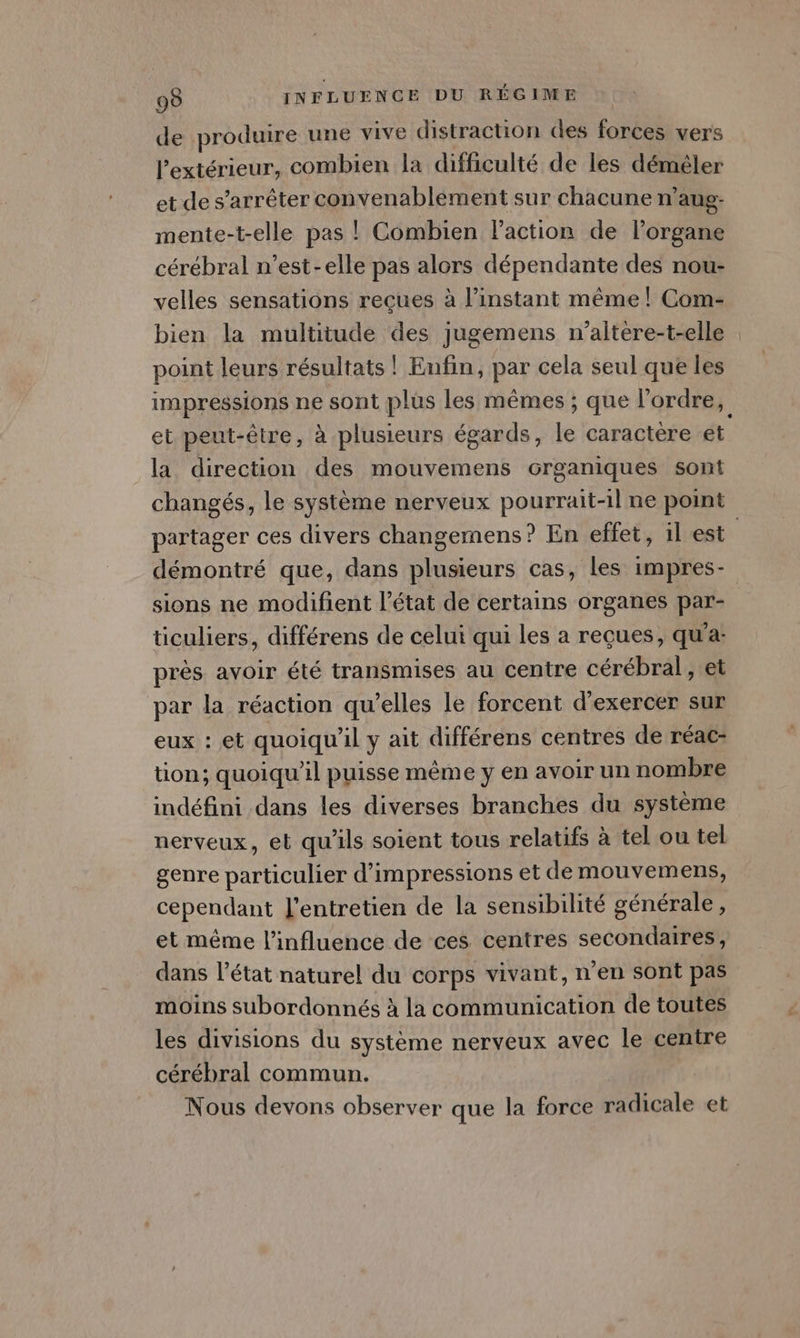 de produire une vive distraction des forces vers l'extérieur, combien la difficulté de les démêler et de s'arrêter convenablement sur chacune n'aug- mente-t-elle pas ! Combien action de l'organe cérébral n’est-elle pas alors dépendante des nou- velles sensations reçues à l'instant même |! Com- bien la multitude des jugemens n’altère-t-elle point leurs résultats | Enfin, par cela seul que les impressions ne sont plus les mêmes ; que l’ordre, et peut-être, à plusieurs égards, le caractère et la direction des mouvemens Grganiques sont changés, le système nerveux pourrait-il ne point démontré que, dans plusieurs cas, les impres- ticuliers, différens de celui qui les a reçues, qu'a près avoir été transmises au centre cérébral , et par la réaction qu’elles le forcent d'exercer sur eux : et quoiqu'il y ait différens centres de réac- tion; quoiqu'il puisse même y en avoir un nombre indéfini dans les diverses branches du système nerveux, et qu'ils soient tous relatifs à tel ou tel genre particulier d’impressions et de mouvemens, cependant l'entretien de la sensibilité générale, et même l'influence de ces centres secondaires, dans l’état naturel du corps vivant, n’en sont pas moins subordonnés à la communication de toutes les divisions du système nerveux avec le centre cérébral commun. Nous devons observer que la force radicale et £-