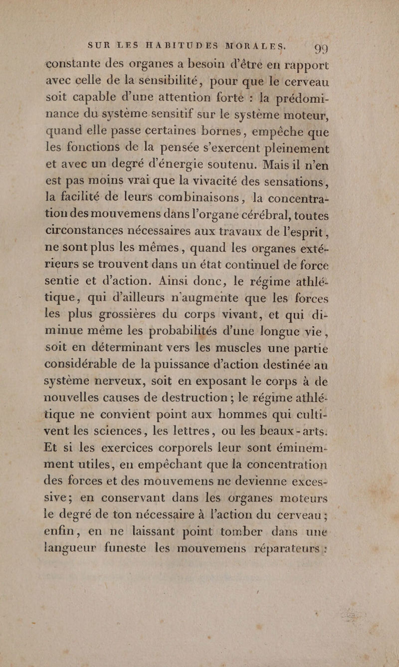 constante des organes a besoin d’être en rapport avec celle de la sensibilité, pour que le cerveau soit capable d'une attention forte : la prédomi- nance du système sensitif sur le système moteur, quand elle passe certaines bornes, empêche que les fonctions de la pensée s’exercent pleinement et avec un degré d'énergie soutenu. Mais il n’en est pas moins vrai que la vivacité des sensations, la facihté de leurs combinaisons, la concentra- tion des mouvemens dans l'organe cérébral, toutes circonstances nécessaires aux travaux de l'esprit , ne sont plus les mêmes, quand les organes exté- rieurs se trouvent dans un état continuel de force sentie et d'action. Ainsi donc, le régime athlé: tique, qui d’ailleurs n'augmente que les forces les plus grossières du corps vivant, et qui di- minue même les probabilités d’une longue vie, soit en déterminant vers les muscles une partie considérable de la puissance d’action destinée au système nerveux, soit en exposant le corps à de nouvelles causes de destruction ; le régime athlé- tique ne convient point aux hommes qui culti- vent les sciences, les lettres, ou les beaux-arts. Et si les exercices corporels leur sont éminem- ment utiles, en empêchant que la concentration des forces et des mouvemens ne devienne exces- sive; en conservant dans les organes moteurs le degré de ton nécessaire à l’action du cerveau; enfin, en ne laissant point tomber dans une langueur funeste les mouvemens réparateurs :