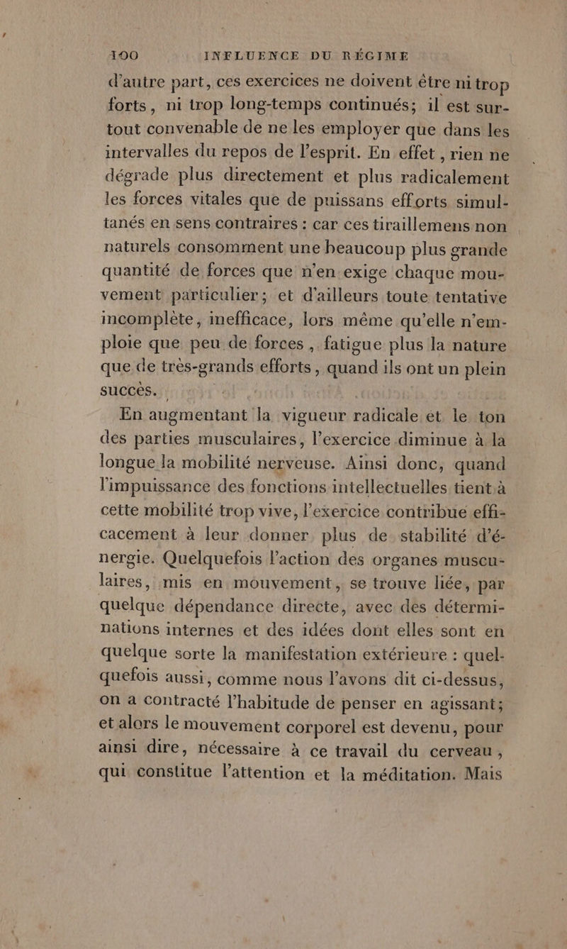 d'autre parts ces exercices ne doivent être ni trop forts, ni trop long-temps continués; il est sur- tout convenable de ne les employer que dans les intervalles du repos de l'esprit. En effet , rien ne dégrade plus directement et plus radicalement les forces vitales que de puissans efforts simul- tanés en sens contraires : car ces tiraillemens non naturels consomment une beaucoup plus grande quantité de forces que n'en exige chaque mou- vement particulier; et d’ailleurs toute tentative incomplète, mefficace, lors même qu’elle n’em- ploie que peu de forces , fatigue plus la nature que de tres- grands PAR Ha ils ont un plein succes. | En augmentant la vigueur ra Que et le ton des parties musculaires, l'exercice diminue à la longue la mobilité nerveuse. Ainsi donc, quand l'impuissance des fonctions intellectuelles tient à cette mobilité trop vive, l'exercice contribue.effi- cacement à leur donner plus de stabilité d’é- nergie. Quelquefois l’action des organes muscu- lité, mis en mouvement , se trouve liée, par quelque dépendance directe, avec des détermi- nations internes et des re dont elles sont en quelque sorte la manifestation extérieure : quel- quefois aussi, comme nous l'avons dit ci-dessus, on a Contracté l'habitude de penser en agissant; et alors le mouvement corporel est devenu, pour ainsi dire, nécessaire à ce travail du cerveau ; qui constitue l'attention et la méditation. Mais