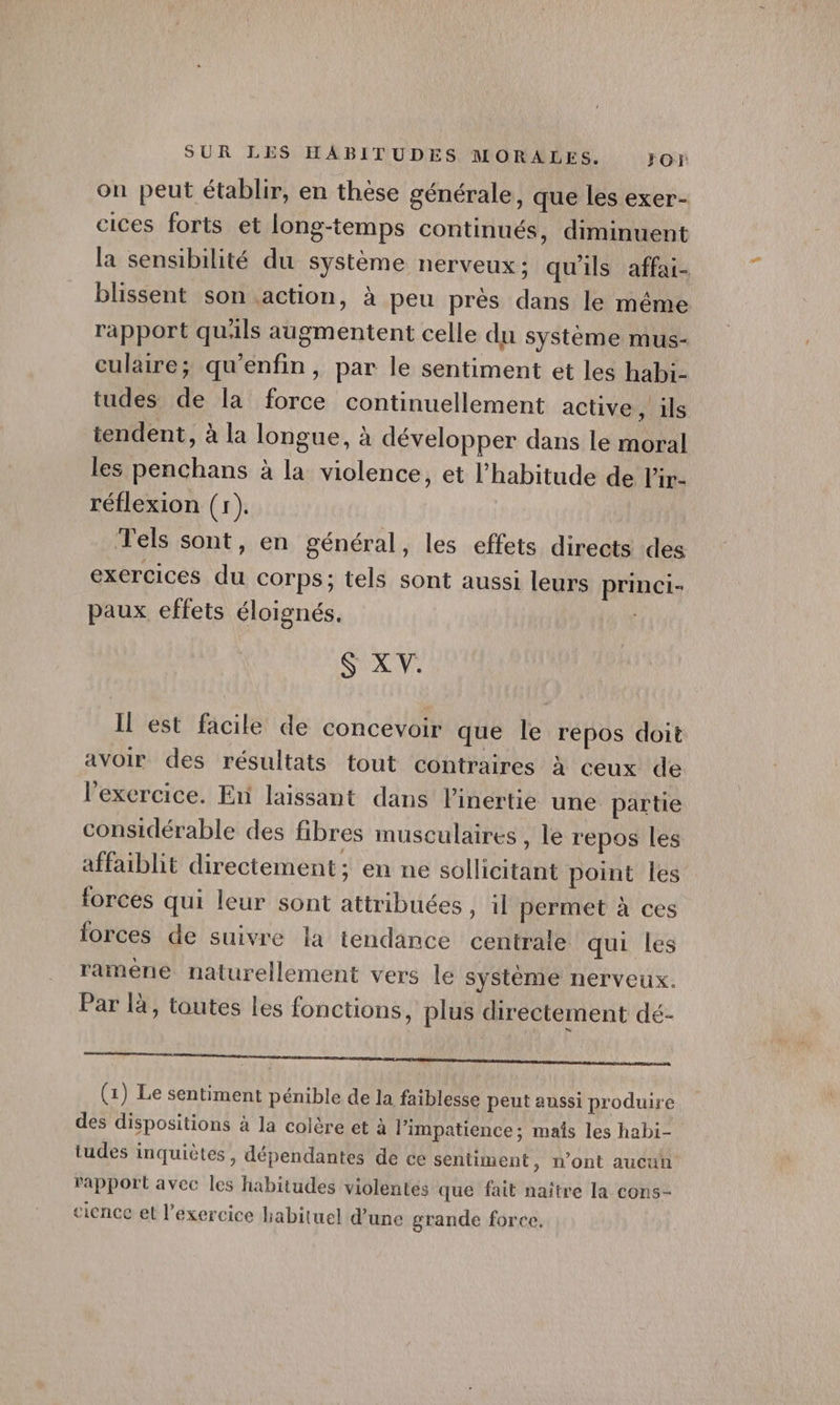 on peut établir, en thèse générale, que les exer- cices forts et long-temps continués, diminuent la sensibilité du système nerveux : qu'ils affai- blissent son action, à peu près dans le même rapport qu'ils augmentent celle du système mus- culaire; qu’enfin, par le sentiment et les habi- tudes de la force continuellement active, ils tendent, à la longue, à développer dans le moral les penchans à la violence, et l'habitude de l'ir- réflexion (1). Tels sont, en général, les effets directs des exercices du corps; tels sont aussi leurs princi- paux effets éloignés. $ X V. Il est facile de concevoir que le repos doit avoir des résultats tout contraires à ceux de l'exercice. En laissant dans inertie une partie considérable des fibres musculaires , le repos les affaiblit directement; en ne sollicitant point les forces qui leur sont attribuées , 1l permet à ces iorces de suivre la tendance centrale qui les ramène naturellement vers le système nerveux. Par là, toutes les fonctions, plus directement dé- a ee qi mr (1) Le sentiment pénible de la faiblesse peut aussi produire des dispositions à la colère et à l’impatience; maïs les habi- tudes inquiètes, dépendantes de ce sentiment &gt; n'ont aucun rapport avec les habitudes violentes que fait naître la cons- cience el l'exercice habituel d’une grande force,