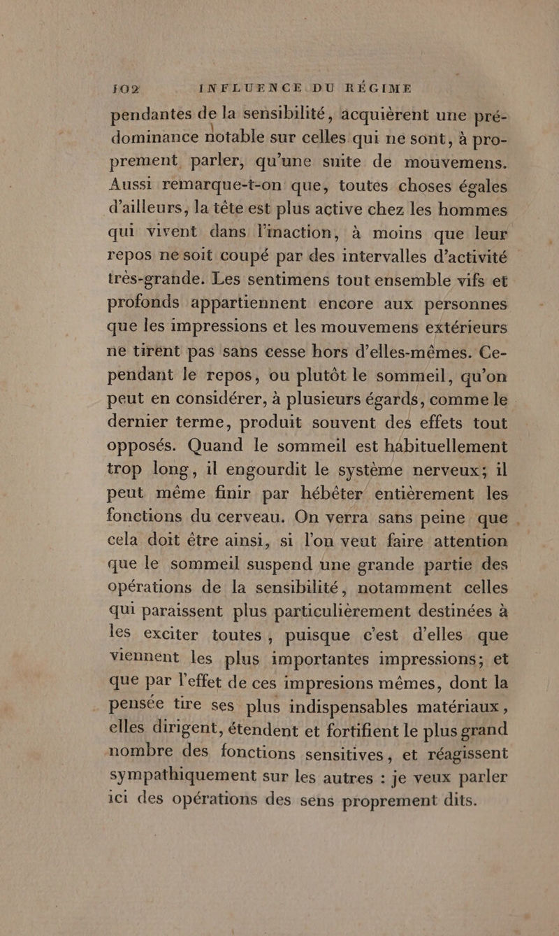 pendantes dB la sensibilité, acquièrent une pré- dominance notable sur es qui ne sont, à pro- prement parler, qu’une suite de mouvemens. Aussi remarque-t-on que, toutes choses égales d’ailleurs, la tête est plus active chez les hommes qui vivent dans linaction, à moins que leur repos ne soit coupé par des intervalles d'activité trés-grande. Les sentimens tout ensemble vifs et profonds appartiennent encore aux personnes que les impressions et les mouvemens extérieurs ne tirent pas sans cesse hors d’elles-mêmes. Ce- pendant le repos, ou plutôt le sommeil, qu’on peut en considérer, à plusieurs égards, comme le dernier terme, produit souvent des effets tout opposés. Quand le sommeil est habituellement trop long, il engourdit le système nerveux; il peut même finir par hébêter entièrement les fonctions du cerveau. On verra sans peine que. cela doit être ainsi, si l'on veut faire attention que le sommeil suspend une grande partie des Opérations de la sensibilité, notamment celles qui paraissent plus particulièrement destinées à les exciter toutes, puisque c’est d'elles que viennent les plus importantes impressions; et que par l'effet de ces impresions mêmes, dont la pensée tire ses plus indispensables matériaux , elles dirigent, étendent et fortifient le plus grand nombre des fonctions sensitives, et réagissent sympathiquement sur les autres : je veux parler ici des opérations des sens proprement dits.