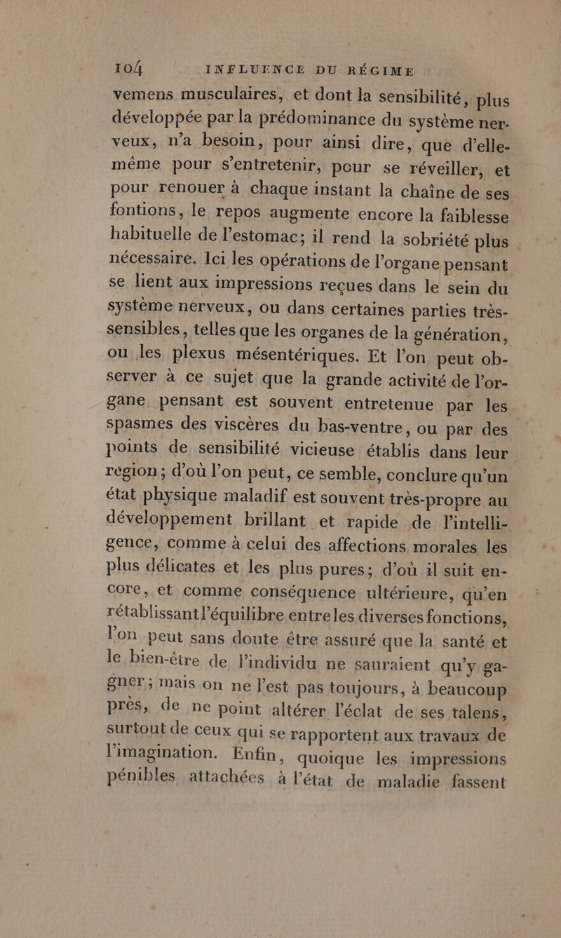 vemens musculaires, et dont la sensibilité, plus développée par la prédominance du système ner- veux, n'a besoin, pour ainsi dire, que d’elle- même pour s’entretenir, peur se réveiller, et pour renouer à chaque instant la chaîne de ses fontions, le repos augmente encore la faiblesse habituelle de l’estomac; il rend la sobriété plus . nécessaire. Ici les opérations de l'organe pensant se lient aux impressions reçues dans le sein du système nerveux, ou dans certaines parties tres- sensibles, telles que les organes de la génération, ou les plexus mésentériques. Et l’on peut ob- server à ce sujet que la grande activité de l’or- gane pensant est souvent entretenue par les. spasmes des viscères du bas-ventre, ou par des. points de sensibilité vicieuse établis dans leur région; d'ou l’on peut, ce semble, conclure qu'un état physique maladif est souvent trés-propre au développement brillant et rapide de l’intelli- gence, comme à celui des affections morales les plus délicates et les plus pures; d’où il suit en- core, et comme conséquence ultérieure, qu’en rétablissantl’équilibre entreles diverses fonctions, l’on peut sans doute être assuré que la santé et le bien-être de l'individu ne sauraient qu'y ga- gner ; Mais on ne l’est pas toujours, à beaucoup près, de ne point altérer l'éclat de ses talens, surtout de ceux qui se rapportent aux travaux de l'imagination. Enfin, quoique les impressions pénibles, attachées à l’état de maladie fassent