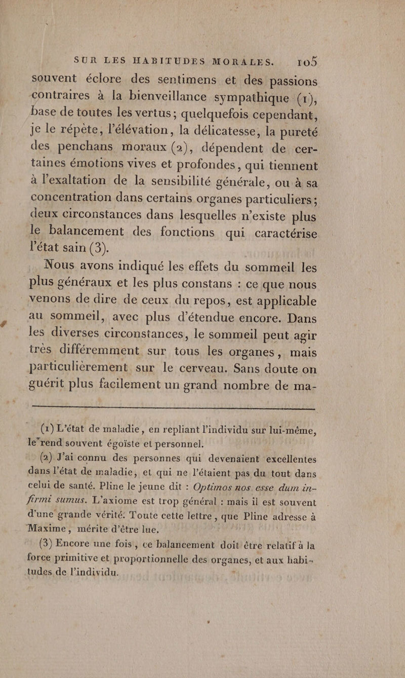 souvent éclore des sentimens et des passions contraires à la bienveillance sympathique (1), Pase de toutes les vertus ; quelquefois cependant, Je le répète, l'élévation, la délicatesse, la pureté des penchans moraux (ah, dépendent de cer- taines émotions vives et profondes, qui tiennent à l'exaltation de la sensibilité générale, ou à sa concentration dans certains organes particuliers ; deux circonstances dans lesquelles n’existe plus le balancement des fonctions qui caractérise l'état sain (3). Nous avons indiqué les effets du sommeil les plus généraux et les plus constans : ce que nous venons de dire de ceux du repos, est applicable au sommeil, avec plus d’étendue encore. Dans les diverses circonstances, le sommeil peut agir très différemment sur tous les organes, mais parüculièrement sur le cerveau. Sans doute on guérit plus facilement un grand nombre de ma- À ï (1) L'état de maladie, en repliant l'individu sur lui-même, lerend souvent égoïste et personnel. (2) J'ai connu des personnes qui devenaient excellentes dans l’état de maladie, et qui ne l’étaient pas du tout dans celui de santé. Pline le jeune dit : Optmos nos esse. dum in- frmi sumus. L’axiome est trop général : mais il est souvent d'une grande vérité: Toute cette lettre, que Pline adresse à Maxime, mérite d’être lue, Lie (3) Encore une fois, ce balancement doit être relatif à la force primitive et proportionnelle des organes, et aux habi- tudes de l'individu. ‘