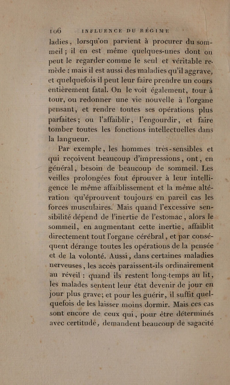 | 106 INFLUENCE DU RÉGIME - ladies, lorsqu'on parvient à procurer du son- meil ; il en est même quelques-unes dont on peut le regarder comme le seul et véritable re- mède : mais il est aussi des maladies qu’il aggrave, et quelquefois il peut leur faire prendre un cours entièrement fatal. On le voit également, tour à tour, ou redonner une vie nouvelle à l'organe pensant, et rendre toutes ses opérations plus parfaites; ou l’affaiblir, l’engourdir, et faire tomber toutes les fonctions FRS RARE dans la langueur. Par exémple, les hommes très-sensibles et qui reçoivent beaucoup d’impressions, ont, en général, besoin de beaucoup de sommeil. Les veilles prolongées font éprouver à leur intelli- _ gence le même affaiblissement et la même alté- ration qu'éprouvent toujours en pareil cas les forces musculaires. Mais quand l’excessive sen- sibilité dépend de l’inertie de lestomac, alors le. sommeil, en augmentant cette inertie, affaiblit directement tout l'organe cérébral , et par consé- quent dérange toutes les opérations de la pensée et de la volonté. Aussi, dans certaines maladies nerveuses , les accès paraïssent-ils ordinairement au réveil : quand ils restent long-temps au lit, les malades sentent leur état devenir de jour en jour plus grave; et pour les guérir, il suffit quel- quefois de Les laisser moins dormir. Mais ces cas sont encore de ceux qui, pour être déterminés avec certitude, demandent beaucoup de sagacité