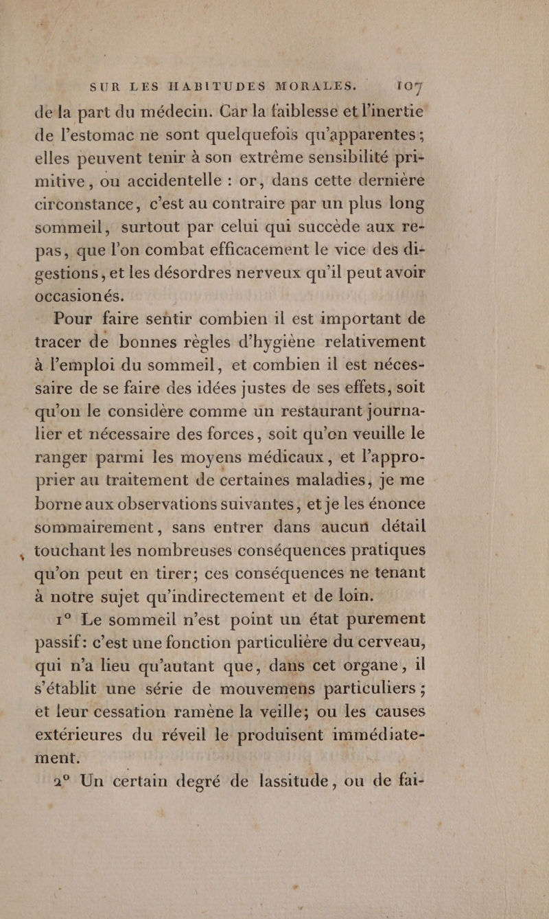 dela part du médecin. Car la faiblesse et linertie de l'estomac ne sont quelquefois qu’apparentes ; elles peuvent tenir à son extrême sensibilité pri- mitive , ou accidentelle : or, dans cette dernière circonstance, c’est au contraire par un plus long sommeil, surtout par celui qui succède aux re- pas, que l’on combat efficacement le vice des di- gestions , et les désordres nerveux qu’il peut avoir occasion és. Pour faire sentir combien 1l est important de tracer de bonnes règles d'hygiène relativement à l'emploi du sommeil, et combien il est néces- saire de se faire des idées justes de ses effets, soit qu'on le considère comme un restaurant journa- lier et nécessaire des forces, soit qu’en veuille le ranger parmi les moyens médicaux , et l’'appro- prier au traitement de certaines maladies, je me borne aux observations suivantes, et je les énonce sommairement, sans entrer dans aucun détail touchant les nombreuses conséquences pratiques qu'on peut en tirer; ces conséquences ne tenant à notre sujet qu'indirectement et de loin. 1° Le sommeil n’est point un état purement passif: c’est une fonction particulière du cerveau, qui n’a lieu qu’autant que, dans cet organe, 1l s'établit une série de mouvemens particuliers ; et leur cessation ramene la veille; ou les causes extérieures du réveil le produisent immédiate- ment. | 2° Un certain degré de lassitude, ou de fai-