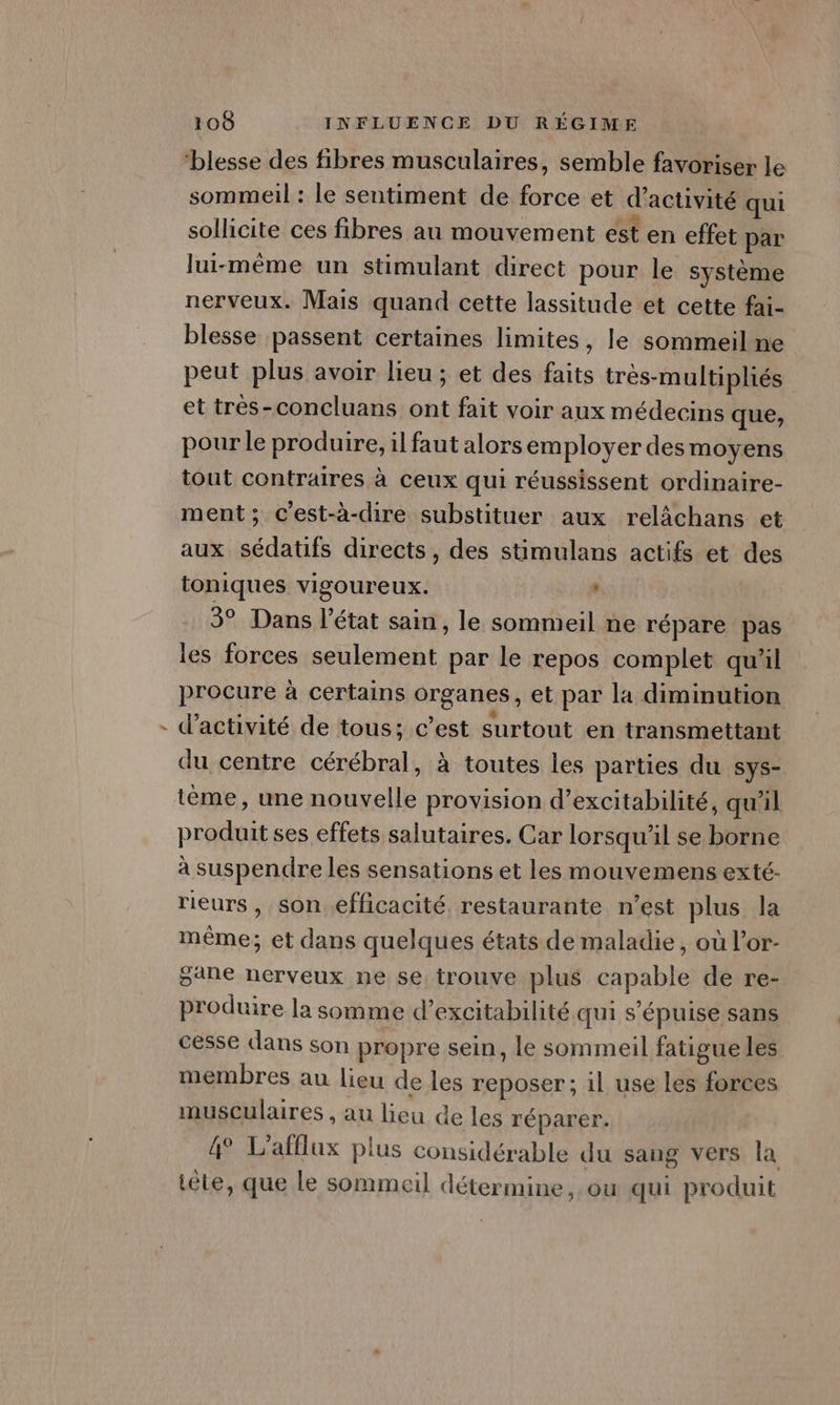 ’ ‘blesse des fibres musculaires, semble favoriser le sommeil : le sentiment de force et d'activité qui sollicite ces fibres au mouvement est en effet par lui-même un stimulant direct pour le système blesse passent certaines limites, le sommeil ne peut plus avoir lieu ; et des faits très-multipliés et très-concluans ont fait voir aux médecins que, pour le produire, il faut alors employer des moyens tout contraires à ceux qui réussissent ordinaire- ment; c'est-à-dire substituer aux relâchans et aux sédatifs directs, des stimulans actifs et des toniques vigoureux. , | 3° Dans l’état sain , le sommeil ne répare pas les forces seulement par le repos complet qu'il procure à certains organes, et par la diminution d'activité de tous; c’est surtout en transmettant du centre cérébral, à toutes les parties du sys- tème, une nouvelle provision d’excitabilité, qu'il produit ses effets salutaires. Car lorsqu'il se borne à suspendre les sensations et les mouvemens exté- rieurs, son efficacité restaurante n’est plus la même; et dans quelques états de maladie, où l’or- gane nerveux ne se trouve plus capable de re- produire la somme d’excitabilité qui s’épuise sans cesse dans son propre sein, le sommeil fatigue les membres au lieu de les reposer; il use les forces musculaires , au lieu de les réparer. 4° L’afflux plus considérable du sang vers la iêle, que Le sommeil détermine, ou qui produit