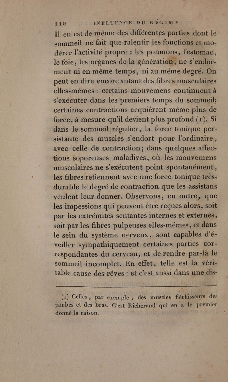 Il en est de même des différentes parties dont le sommeil ne fait que ralentir les fonctions et mo- dérer l’activité propre : les poumons, l'estomac, le foie, les organes de la génération, ne s’endor- ment ni en même temps, niau même degré. On peut en dire encore autant des fibres musculaires elles-mêmes: certains mouvemens continuent à s'exécuter dans les premiers temps du sommeil; certaines contractions acquièrent même plus de force, à mesure qu’il devient plus profond (x). Si dans le sommeil régulier, la force tonique per- sistante des muscles s'endort pour l'ordinaire, avec celle de contraction; dans quelques affec- tions soporeuses maladives, où les mouvemens musculaires ne s’exécutent point spontanément, les fibres retiennent avec une force tonique très- durable le degré de contraction que les assistans veulent leur donner. Observons, en outre, que les impessions qui peuvent être reçues alors, soit par les extrémités sentantes internes et externes, soit par les fibres pulpeuses elles-mêmes, et dans le sein du système nerveux, sont capables d'é- veiller sympathiquement certaines parties cor- respondantes du cerveau, et de rendre par-là le sommeil incomplet. En effet, telle est la véri- table cause des rêves : et c’est aussi dans une dis- PRE TE AS NE SR MS LPS A LA E el ro dt Es paten E e E (x) Celles, par exemple , des muscles fléchisseurs des jambes et des bras. C’est Richerand qui en a le premier donné la raison.